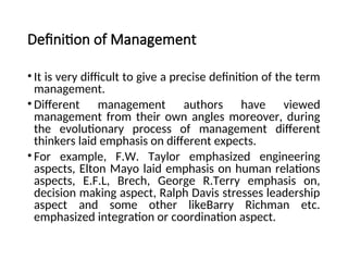 Definition of Management
• It is very difficult to give a precise definition of the term
management.
• Different management authors have viewed
management from their own angles moreover, during
the evolutionary process of management different
thinkers laid emphasis on different expects.
• For example, F.W. Taylor emphasized engineering
aspects, Elton Mayo laid emphasis on human relations
aspects, E.F.L, Brech, George R.Terry emphasis on,
decision making aspect, Ralph Davis stresses leadership
aspect and some other likeBarry Richman etc.
emphasized integration or coordination aspect.
 