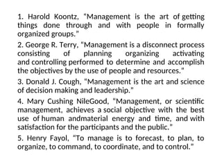 1. Harold Koontz, “Management is the art of getting
things done through and with people in formally
organized groups.”
2. George R. Terry, “Management is a disconnect process
consisting of planning organizing activating
and controlling performed to determine and accomplish
the objectives by the use of people and resources.”
3. Donald J. Cough, “Management is the art and science
of decision making and leadership.”
4. Mary Cushing NileGood, “Management, or scientific
management, achieves a social objective with the best
use of human andmaterial energy and time, and with
satisfaction for the participants and the public.”
5. Henry Fayol, “To manage is to forecast, to plan, to
organize, to command, to coordinate, and to control.”
 