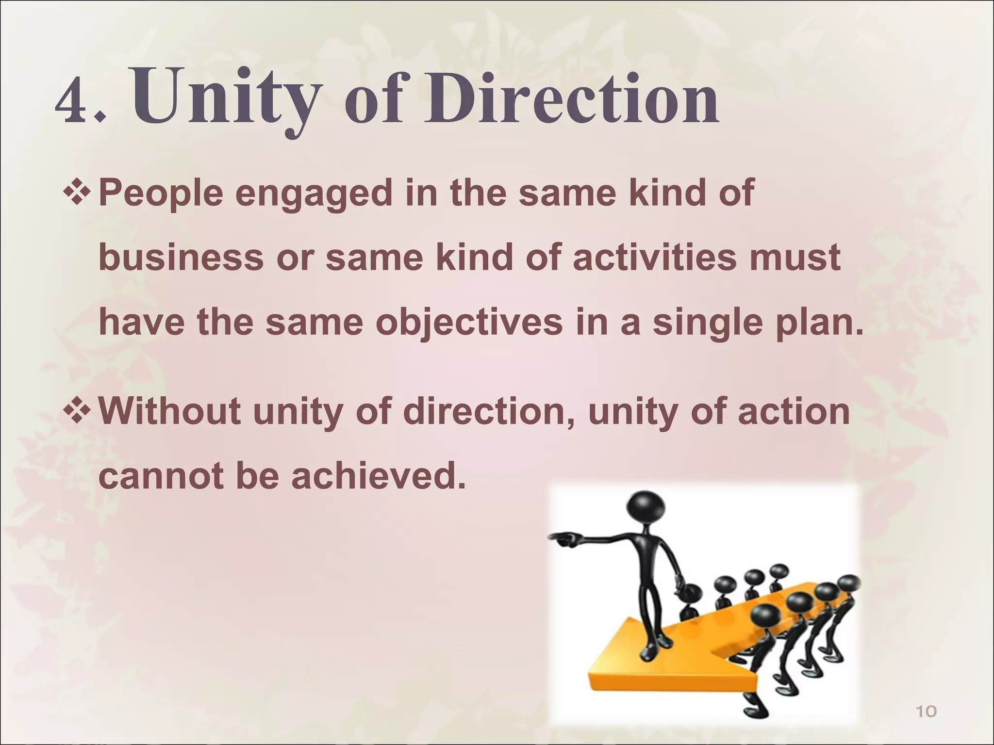 4.  Unity  of Direction People engaged in the same kind of business or same kind of activities must have the same objectives in a single plan. Without unity of direction, unity of action cannot be achieved.  