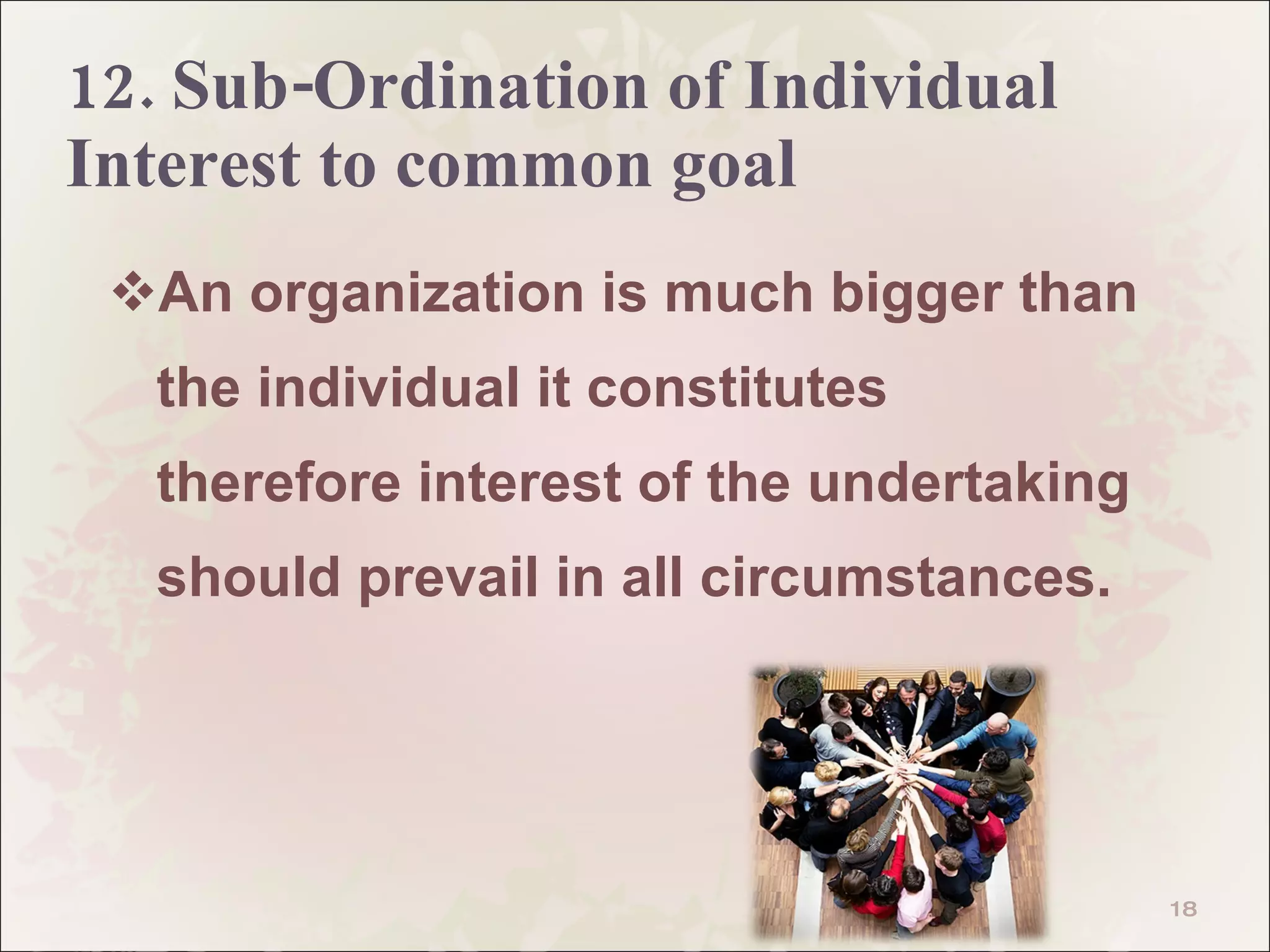 12. Sub-Ordination of Individual  Interest to common goal An organization is much bigger than the individual it constitutes therefore interest of the undertaking should prevail in all circumstances.  
