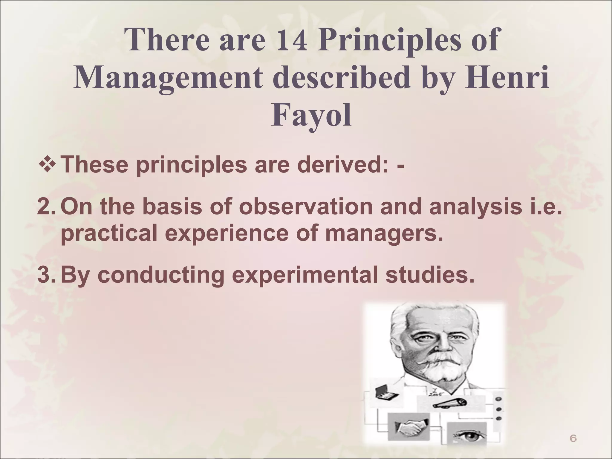 There are 14 Principles of Management described by Henri Fayol These principles are derived: - On the basis of observation and analysis i.e. practical experience of managers. By conducting experimental studies. 