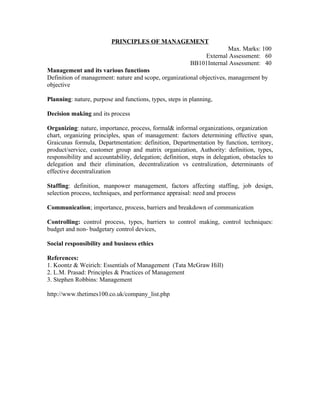 PRINCIPLES OF MANAGEMENT
                                                                       Max. Marks: 100
                                                              External Assessment: 60
                                                          BB101Internal Assessment: 40
Management and its various functions
Definition of management: nature and scope, organizational objectives, management by
objective

Planning: nature, purpose and functions, types, steps in planning,

Decision making and its process

Organizing: nature, importance, process, formal& informal organizations, organization
chart, organizing principles, span of management: factors determining effective span,
Graicunas formula, Departmentation: definition, Departmentation by function, territory,
product/service, customer group and matrix organization, Authority: definition, types,
responsibility and accountability, delegation; definition, steps in delegation, obstacles to
delegation and their elimination, decentralization vs centralization, determinants of
effective decentralization

Staffing: definition, manpower management, factors affecting staffing, job design,
selection process, techniques, and performance appraisal: need and process

Communication; importance, process, barriers and breakdown of communication

Controlling: control process, types, barriers to control making, control techniques:
budget and non- budgetary control devices,

Social responsibility and business ethics

References:
1. Koontz & Weirich: Essentials of Management (Tata McGraw Hill)
2. L.M. Prasad: Principles & Practices of Management
3. Stephen Robbins: Management

http://www.thetimes100.co.uk/company_list.php
 