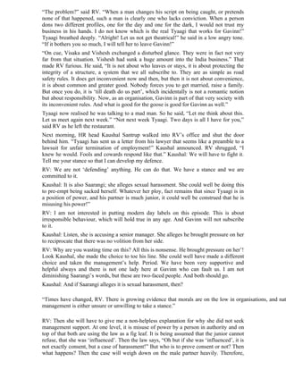 “The problem?” said RV. “When a man changes his script on being caught, or pretends
none of that happened, such a man is clearly one who lacks conviction. When a person
dons two different profiles, one for the day and one for the dark, I would not trust my
business in his hands. I do not know which is the real Tyaagi that works for Gavinn!”
Tyaagi breathed deeply. “Alright! Let us not get theatrical!” he said in a low angry tone.
“If it bothers you so much, I will tell her to leave Gavinn!”
“On cue, Visaka and Vishesh exchanged a disturbed glance. They were in fact not very
far from that situation. Vishesh had sunk a huge amount into the India business.” That
made RV furious. He said, “It is not about who leaves or stays, it is about protecting the
integrity of a structure, a system that we all subscribe to. They are as simple as road
safety rules. It does get inconvenient now and then, but then it is not about convenience,
it is about common and greater good. Nobody forces you to get married, raise a family.
But once you do, it is ‘till death do us part’, which incidentally is not a romantic notion
but about responsibility. Now, as an organisation, Gavinn is part of that very society with
its inconvenient rules. And what is good for the goose is good for Gavinn as well.”
Tyaagi now realised he was talking to a mad man. So he said, “Let me think about this.
Let us meet again next week.” “Not next week Tyaagi. Two days is all I have for you,”
said RV as he left the restaurant.
Next morning, HR head Kaushal Santrup walked into RV’s office and shut the door
behind him. “Tyaagi has sent us a letter from his lawyer that seems like a preamble to a
lawsuit for unfair termination of employment!” Kaushal announced. RV shrugged, “I
knew he would. Fools and cowards respond like that.” Kaushal: We will have to fight it.
Tell me your stance so that I can develop my defence.
RV: We are not ‘defending’ anything. He can do that. We have a stance and we are
committed to it.
Kaushal: It is also Saarangi; she alleges sexual harassment. She could well be doing this
to pre-empt being sacked herself. Whatever her ploy, fact remains that since Tyaagi is in
a position of power, and his partner is much junior, it could well be construed that he is
misusing his power!”
RV: I am not interested in putting modern day labels on this episode. This is about
irresponsible behaviour, which will hold true in any age. And Gavinn will not subscribe
to it.
Kaushal: Listen, she is accusing a senior manager. She alleges he brought pressure on her
to reciprocate that there was no volition from her side.
RV: Why are you wasting time on this? All this is nonsense. He brought pressure on her’!
Look Kaushal, she made the choice to toe his line. She could well have made a different
choice and taken the management’s help. Period. We have been very supportive and
helpful always and there is not one lady here at Gavinn who can fault us. I am not
diminishing Saarangi’s words, but these are two-faced people. And both should go.
Kaushal: And if Saarangi alleges it is sexual harassment, then?

“Times have changed, RV. There is growing evidence that morals are on the low in organisations, and nat
management is either unsure or unwilling to take a stance.”

RV: Then she will have to give me a non-helpless explanation for why she did not seek
management support. At one level, it is misuse of power by a person in authority and on
top of that both are using the law as a fig leaf. It is being assumed that the junior cannot
refuse, that she was ‘influenced’. Then the law says, “Oh but if she was ‘influenced’, it is
not exactly consent, but a case of harassment!” But who is to prove consent or not? Then
what happens? Then the case will weigh down on the male partner heavily. Therefore,
 