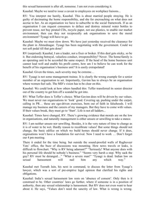 this sexual harassment is after all, nonsense. I am not even considering it.
Kaushal: Maybe we need to issue a caveat to employees on workplace liaisons...
RV: You interpret me hastily, Kaushal. This is about married people straying. He is
guilty of decimating the home responsibility, and she for encroaching on what does not
accrue to her. As an organisation we have to subscribe to the social framework. If as an
organisation I can request consumers to deface and destroy mineral water bottles to
prevent reuse, not buy pirated CDs, recycle paper, not use plastics, to enable our market
environment, then can they not reciprocally ask organisations to save the moral
environment? Tyaagi will have to go.
Kaushal: Maybe we must slow down. We have just yesterday received the clearance for
the plant in Ahmednagar. Tyaagi has been negotiating with the government. Could we
not soft pedal till that gets done?
RV (surprised): Kaushal, I am a leader, not a fixer or broker. If this deal gets sticky, so be
it. But endorsing betrayal, valueless conduct, irresponsibility? Never. The home/family is
an operating unit to be accorded the same respect. If the head of the home business unit
cannot lead well and enable his profit centre, how am I to believe he can work for the
benefit of his organisation’s business unit? It is easily extrapolated!
Kaushal: Given the times, such severity may be extreme…
RV: Tyaagi is not some management trainee. It is clearly the wrong example for a senior
member of an organisation to set. Importantly, Gavinn has to always be an organisation
where women feel safe. The MD’s vision has to be clear on this.
Kaushal: We could look at how others handled this: Teffer transferred its senior director
out of the country to get him off a scandal he got into.
RV: What Teffer does is Teffer’s choice. What Gavinn does will be driven by our values.
We must never run organisations to ‘look’ good. Covering up, pushing under the carpet,
calling in PR… these are ego-driven exercises, born out of faith in falsehoods. I will
manage my business and the careers of my managers. But they have to come with values.
If their values break, they must go to ‘Start’. Life is not all ladders...
Kaushal: Times have changed, RV. There’s growing evidence that morals are on the low
in organisations, and naturally management is either unsure or unwilling to take a stance.
RV: I am neither unsure nor unwilling. Besides, it is the very nature of time to change as
it is of water to be wet. Hardly reason to recalibrate values! But some things should not
change, the basic edifice on which we build homes should never change. If it does,
orgnisations won’t have a foundation for survival. Now I need to work … Don’t forget
our 4 pm meeting.
There it ended for the time being. but outside the sound-proofed walls of Raghuveer
Vats’ office, the buzz of discussions was mounting. How news travels or leaks, is
difficult to flowchart. “Why is RV being adamant?” “Seriously! What anyone does with
his personal life should be nobody’s business.” “Seems very harsh a step. Why sack the
guy? RV must be deranged…” “What a severe man!” “Tyaagi is dead. Indian law on
sexual        harassment     will     nail     him     any      which      way.”

Kaushal met Teerath Jain, his next in command, to discuss the letter from Tyaagi’s
lawyer, which was a sort of pre-emptive legal opinion that clarified his rights and
obligations.
Kaushal: India’s sexual harassment law rests on ‘absence of consent’. Only then is it
construed to be. Other countries’ laws go further, where if someone is in a position of
authority, then any sexual relationship is harassment. But RV does not even want to hear
about it. He says, “Values don’t need the sanctity of law. What is wrong is wrong.
 