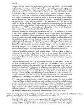 Period.”
       Teerath: He has a point, but unfortunately when you are dealing with contractual
       employment, you have to work through the law. I can hardly see myself saying with
       conviction: ‘Tyaagi, you have to go, because I think what you did is inappropriate.’Lunch
       tables at Gavinn saw more huddled heads. “Say, is this code of conduct usually
       documented?” “Yes, it is supposed to be annexed to your contract. Many MNCs do this.”
       “But listen, if he is wants to file a suit, on what possible basis can he do so?” “Company
       will allege it tantamounts to harassment, while he will resort to the flimsy Indian
       definition and claim it was consensual. Finished. He wins.” “Absolutely, he will simply
       say that company cannot police personal life! Then what can we do?” “RV will put his
       tough foot down, and chant his pet mantra about unwritten commitment to the code of
       common conduct, which include the adherance to social norms. Simple. I can even hear
       him chant now…” “RV is a clear-headed guy... Tyaagi has no hope in hell. Legally, he
       may wrangle victory, but in the press he will look like a fool.”
       Elsewhere, Teerath was in discussion with Kaushal and RV, “The Indian law is set out in
       a case called Vishaka versus State of Rajasthan, where the court set out guidelines to be
       adopted at all workplaces. There is no mention of ‘consensual sexual relationships’. That
       implies, in India, consensual sexual relationships between adults is not illegal. However, I
       say an Indian company can and should go further and prohibit this when people are in
       authority, as is Tyaagi. And I do think RV you are on solid ground. You are a man for
       policy, plus you have terrific conviction. Besides, we must push for a change because the
       Indian law only sets out a minimum standard, which is not only outdated but also
       dreadfully nebulous. It is essential to have a more rigorous definition of sexual
       harassment in workplaces and this prevents subtler forms of gender discrimination.”
       Raghuveer heard him out keenly, while Kaushal added: “Look at the kind of domestic
       situations that arise daily. Right here at Gavinn. young trainees have married and
       divorced in eight months. Alcoholism, abusive conduct, domestic violence, and now
       extra-marital affairs. These kinds of moral delinquencies are present to some degree in
       many homes.
       Where will you draw the line? And how many will you get to know about? Can we ask
       all these men and women to quit? “Why only men? The husband of one of our brand
       managers has complained that she has too many late night meetings and parties and their
       home life is derailing. Do I take that as an official complaint against her professional self
       or against her personal self? If Tyaagi’s case counts, then this one too does, no? You
       think a man is setting a bad example having an affair. But you don’t think the lady
       manager is setting a bad example neglecting her home? And then what do I tell her boss
       Vijay Cherian who asked me, ‘If she fails to meet her objectives, can I call her husband
       and report? No? Then why is he calling us?’ So, where will you draw the line RV?’
       RV: Interesting arguments; but the case of Tyaagi is clear as day. The issue gets bad
       when one of them is already married, and break social convention. I have asked you this
       several times: Is an organisation not responsible for society’s values being maintained?
       For the upkeep of a moral standard in society? After all, an organisation is part of that
       very society. Isn’t that why we restrict cigarette and liquor companies from advertising?
       People will protest — it is in the nature of people to resist hindrance. But finally who is
       the watchdog? Organisations have to draw the line and make known these lines.”
“I am not saving any marriage, but trying to save the values that are being assaulted by his behaviour. He is
polluting the workplace with an attitude that I see as unwholesome. That’s all.”
       Kaushal: Pardon me if I come across as argumentative RV. if Tyaagi was having an affair
       with a lady outside Gavinn, would you have even known? There is also the view that
       society itself has changed its stance on such things as extra-marital affairs. It is rampant,
 