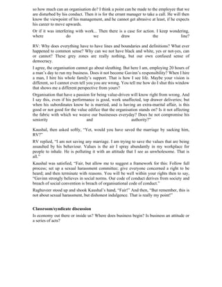 so how much can an organisation do? I think a point can be made to the employee that we
are disturbed by his conduct. Then it is for the errant manager to take a call. He will then
know the viewpoint of his management, and he cannot get abrasive at least, if he expects
his career to move upwards.
Or if it was interfering with work... Then there is a case for action. I keep wondering,
where               do            we              draw               the           line?

RV: Why does everything have to have lines and boundaries and definitions? What ever
happened to common sense? Why can we not have black and white, yes or not-yes, can
or cannot? These grey zones are really nothing, but our own confused sense of
democracy.
I agree, the organisation cannot go about sleuthing. But here I am, employing 20 hours of
a man’s day to run my business. Does it not become Gavinn’s responsibility? When I hire
a man, I hire his whole family’s support. That is how I see life. Maybe your vision is
different, so I cannot even tell you you are wrong. You tell me how do I shut this window
that shows me a different perspective from yours?
Organisation that have a passion for being value-driven will know right from wrong. And
I say this, even if his performance is good, work unaffected, top drawer deliveries; but
when his subordinates know he is married, and is having an extra-marital affair, is this
good or not good for the value edifice that the organisation stands on? Is it not affecting
the fabric with which we weave our businesses everyday? Does he not compromise his
seniority                      and                      authority?”

Kaushal, then asked softly, “Yet, would you have saved the marriage by sacking him,
RV?”
RV replied, “I am not saving any marriage. I am trying to save the values that are being
assaulted by his behaviour. Values is the air I spray abundantly in my workplace for
people to inhale. He is polluting it with an attitude that I see as unwholesome. That is
all.”
Kaushal was satisfied, “Fair, but allow me to suggest a framework for this: Follow full
process; set up a sexual harassment committee; give everyone concerned a right to be
heard; and then terminate with reasons. You will be well within your rights then to say,
“Gavinn strongly believes in social norms. Our code of conduct derives from society and
breach of social convention is breach of organisational code of conduct.”
Raghuveer stood up and shook Kaushal’s hand, “Fair!” And then, “But remember, this is
not about sexual harassment, but dishonest indulgence. That is really my point!”


Classroom/syndicate discussion
Is economy out there or inside us? Where does business begin? Is business an attitude or
a series of acts?
 