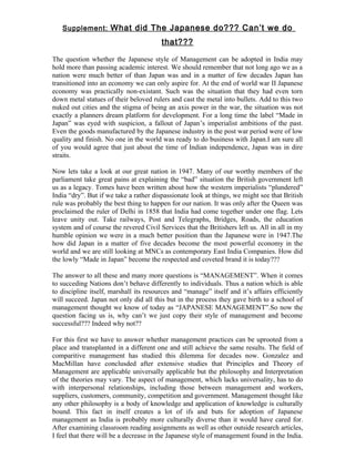 Supplement: What did The Japanese do??? Can’t we do

                                        that???

The question whether the Japanese style of Management can be adopted in India may
hold more than passing academic interest. We should remember that not long ago we as a
nation were much better of than Japan was and in a matter of few decades Japan has
transitioned into an economy we can only aspire for. At the end of world war II Japanese
economy was practically non-existant. Such was the situation that they had even torn
down metal statues of their beloved rulers and cast the metal into bullets. Add to this two
nuked out cities and the stigma of being an axis power in the war, the situation was not
exactly a planners dream platform for development. For a long time the label “Made in
Japan” was eyed with suspicion, a fallout of Japan’s imperialist ambitions of the past.
Even the goods manufactured by the Japanese industry in the post war period were of low
quality and finish. No one in the world was ready to do business with Japan.I am sure all
of you would agree that just about the time of Indian independence, Japan was in dire
straits.

Now lets take a look at our great nation in 1947. Many of our worthy members of the
parliament take great pains at explaining the “bad” situation the British government left
us as a legacy. Tomes have been written about how the western imperialists “plundered”
India “dry”. But if we take a rather dispassionate look at things, we might see that British
rule was probably the best thing to happen for our nation. It was only after the Queen was
proclaimed the ruler of Delhi in 1858 that India had come together under one flag. Lets
leave unity out. Take railways, Post and Telegraphs, Bridges, Roads, the education
system and of course the revered Civil Services that the Britishers left us. All in all in my
humble opinion we were in a much better position than the Japanese were in 1947.The
how did Japan in a matter of five decades become the most powerful economy in the
world and we are still looking at MNCs as contemporary East India Companies. How did
the lowly “Made in Japan” become the respected and coveted brand it is today???

The answer to all these and many more questions is “MANAGEMENT”. When it comes
to succeding Nations don’t behave differently to individuals. Thus a nation which is able
to discipline itself, marshall its resources and “manage” itself and it’s affairs efficiently
will succeed. Japan not only did all this but in the process they gave birth to a school of
management thought we know of today as “JAPANESE MANAGEMENT”.So now the
question facing us is, why can’t we just copy their style of management and become
successful??? Indeed why not??

For this first we have to answer whether management practices can be uprooted from a
place and transplanted in a different one and still achieve the same results. The field of
comparitive management has studied this dilemma for decades now. Gonzalez and
MacMillan have conclusded after extensive studies that Principles and Theory of
Management are applicable universally applicable but the philosophy and Interpretation
of the theories may vary. The aspect of management, which lacks universality, has to do
with interpersonal relationships, including those between management and workers,
suppliers, customers, community, competition and government. Management thought like
any other philosophy is a body of knowledge and application of knowledge is culturally
bound. This fact in itself creates a lot of ifs and buts for adoption of Japanese
management as India is probably more culturally diverse than it would have cared for.
After examining classroom reading assignments as well as other outside research articles,
I feel that there will be a decrease in the Japanese style of management found in the India.
 