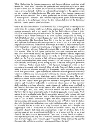 While I believe that the Japanese management style has several strong points that would
benefit the United States’ assembly line production and manegement style we so swear
by here in India. I do not feel that we will see an increase in the management style being
used as a whole. Instead, I feel that we will see only certain parts of the Japanese system
put into practice in Indian businesses. The main ideas of the Japanese management
system, Kaizen, teamwork, ‘Just in Time’ production, and lifetime employment all seem
to be very positive. However, I feel a total revamping of our system will not take place
due not only to the differences between the two cultures, but also for the diminished
autonomy current workers would experience.

One of the main characteristics of the Japanese style of management is offering lifetime
employment to company employees. Lifetime employment is highly regarded in the
Japanese community and is very positive in the fact that it allows workers to better
identify with the long-term goals and future of the company; however, I do not think the
concept will be as warmly embraced in the India. In Japan, young adults are willing to
start at the bottom with a low salary because they know that over time they will move up
to higher positions like those above them. This is how they are raised. In India, people
with higher credentials over other employees do not want to start at a lower wage rate
simply because someone else has been there longer. I also feel as a result of the lifetime
employment, there is much more intermixing of companies with their employees outside
of work. Americans whom we feel proud to emulate like to keep their work and personal
lives separate. When the bell signals quitting time, American employees want to leave
their office work behind. Finally, the Japanese are able to promise lifetime employment
to their employees because when finances need to be cut or layoffs made, management
salaries are the first to be cut, due to their philosophy - equality of sacrifice. In America,
so much emphasis is placed on the money you earn. I can’t see managers in the American
workforce and consequently Indians taking pay-cuts to save an hourly-paid, production
line employee. Another major factor of the Japanese management system is their
emphasis on teamwork, rather than individual job tasks. Teamwork helps to make jobs
wider in scope and eliminate multiple job descriptions, while emphasizing flexibility,
rather than specialization. Japan also feels that teamwork increases productivity because
whenever problems arise workers are allowed to stop the line and work together to solve
problems, without evoking any disciplinary action. Although this seems like a very
positive technique, further studies have determined that teamwork actually serves as a
form of social control. Team peer pressure, instead of management supervision, now
enforces high productivity and quality. If someone on a team messes up, they must now
deal with fellow coworkers, whom they work with everyday and this would be difficult in
our factories. They now must answer to each other, which increases the stress level of
each employee. Also, with teams, individual benefits are never fully recognized;
therefore, there is never a feeling to really do anything spectacular by employees. While
adding stress to an already hectic day for employees, teamwork also reduces individual
autonomy because employees aren’t able to make singular decisions. Also, the Japanese
idea of ‘Just in Time" production coupled with their computerized assembly lines
increasing stress and reduces autonomy. Although the idea of ‘Just in Time’ production
does help eliminate space and cut down on costs, it adds tremendous stress to employees.
It can easily lead to overtime work being demanded on short notice. Imagine that
happening in India!!! The factories are not run by set shifts, instead, they are run by
production schedules that make sure certain amounts of cars are produced daily. If the
company does not have a certain part needed for a car in storage and the car has to get
finished, then someone must work overtime. There aren’t to many American employees
who enjoy being told that they have to work late. Japanese firms expect total commitment
from their employees, and it works in Japan because the culture embraces the idea that
the man works while the women takes sole responsibility of the family.
 