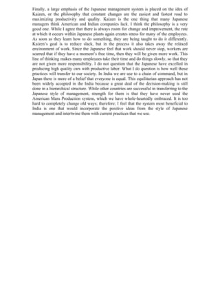 Finally, a large emphasis of the Japanese management system is placed on the idea of
Kaizen, or the philosophy that constant changes are the easiest and fastest road to
maximizing productivity and quality. Kaizen is the one thing that many Japanese
managers think American and Indian companies lack. I think the philosophy is a very
good one. While I agree that there is always room for change and improvement, the rate
at which it occurs within Japanese plants again creates stress for many of the employees.
As soon as they learn how to do something, they are being taught to do it differently.
Kaizen’s goal is to reduce slack, but in the process it also takes away the relaxed
environment of work. Since the Japanese feel that work should never stop, workers are
scarred that if they have a moment’s free time, then they will be given more work. This
line of thinking makes many employees take their time and do things slowly, so that they
are not given more responsibility. I do not question that the Japanese have excelled in
producing high quality cars with productive labor. What I do question is how well those
practices will transfer to our society. In India we are use to a chain of command, but in
Japan there is more of a belief that everyone is equal. This equilitarian approach has not
been widely accepted in the India because a great deal of the decision-making is still
done in a hierarchical structure. While other countries are successful in transferring to the
Japanese style of management, strength for them is that they have never used the
American Mass Production system, which we have whole-heartedly embraced. It is too
hard to completely change old ways; therefore; I feel that the system most beneficial to
India is one that would incorporate the positive ideas from the style of Japanese
management and intertwine them with current practices that we use.
 