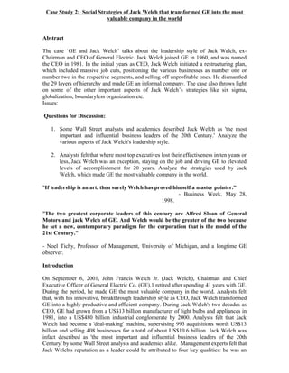 Case Study 2: Social Strategies of Jack Welch that transformed GE into the most
                          valuable company in the world


Abstract

The case ‘GE and Jack Welch’ talks about the leadership style of Jack Welch, ex-
Chairman and CEO of General Electric. Jack Welch joined GE in 1960, and was named
the CEO in 1981. In the initial years as CEO, Jack Welch initiated a restructuring plan,
which included massive job cuts, positioning the various businesses as number one or
number two in the respective segments, and selling off unprofitable ones. He dismantled
the 29 layers of hierarchy and made GE an informal company. The case also throws light
on some of the other important aspects of Jack Welch’s strategies like six sigma,
globalization, boundaryless organization etc.
Issues:

Questions for Discussion:

   1. Some Wall Street analysts and academics described Jack Welch as 'the most
      important and influential business leaders of the 20th Century.' Analyze the
      various aspects of Jack Welch's leadership style.

   2. Analysts felt that where most top executives lost their effectiveness in ten years or
      less, Jack Welch was an exception, staying on the job and driving GE to elevated
      levels of accomplishment for 20 years. Analyze the strategies used by Jack
      Welch, which made GE the most valuable company in the world.

"If leadership is an art, then surely Welch has proved himself a master painter."
                                                         - Business Week, May 28,
                                                   1998.

"The two greatest corporate leaders of this century are Alfred Sloan of General
Motors and jack Welch of GE. And Welch would be the greater of the two because
he set a new, contemporary paradigm for the corporation that is the model of the
21st Century."

- Noel Tichy, Professor of Management, University of Michigan, and a longtime GE
observer.

Introduction

On September 6, 2001, John Francis Welch Jr. (Jack Welch), Chairman and Chief
Executive Officer of General Electric Co. (GE),1 retired after spending 41 years with GE.
During the period, he made GE the most valuable company in the world. Analysts felt
that, with his innovative, breakthrough leadership style as CEO, Jack Welch transformed
GE into a highly productive and efficient company. During Jack Welch's two decades as
CEO, GE had grown from a US$13 billion manufacturer of light bulbs and appliances in
1981, into a US$480 billion industrial conglomerate by 2000. Analysts felt that Jack
Welch had become a 'deal-making' machine, supervising 993 acquisitions worth US$13
billion and selling 408 businesses for a total of about US$10.6 billion. Jack Welch was
infact described as 'the most important and influential business leaders of the 20th
Century' by some Wall Street analysts and academics alike. Management experts felt that
Jack Welch's reputation as a leader could be attributed to four key qualities: he was an
 