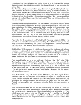 Prahlad panicked. He was in a Lacoste t-shirt! He ran up to his father’s office, shut the
door and bolted it. He rushed him out of his shirt, handed him the tee and put on the pin-
striped shirt
But Prahlad ended up meeting Madhav Iyer, who was visiting Kafkat Bangalore to meet
other candidates. Before he knew, he was told he was having tea with Naushad Latif, the
CMD! Prahlad panicked. He was in a Lacoste t-shirt! He ran up to his father’s office, shut
the door and bolted it. Then he rushed him out of his shirt, handed him his tee and putting
on the pin-striped shirt, he said to a thoroughly confused Sirur, “They have arranged for a
meeting with Mr Latif. I can’t meet him in a tee, dad!” Sirur was stricken as he saw the
boy rush out again.

Prahlad’s heart pounded as he entered The Man’s room. Latif came to the door with a
huge smile and a warm handshake. As the tea things were being laid out, Latif asked him
about his business, “So, did you get around to finding out what the Branches meant when
they said the software was not functioning?” Prahlad was thrown off his feet. Now why
would the CMD of a Rs 2,000-crore company want to have coffee with him and, on top
of that, want to know what a two-bit bank branch felt about anything at all? But he heard
himself explain, “Yes sir, I did; it was some minor cosmetic issue like the passbook
printout formats were different from the one they had been used to.”

“And what else do you think it was?” asked Latif. “Training, which should have run
parallel. To an extent, I was impatient to show off my skills, the branch manager was in a
hurry to have the system running too. I guess I was inexperienced.” Handing Prahlad his
cup, Latif asked, “And what did you learn out of this experience?”

Said Prahlad, “Well...that there is a difference between selling hardware and selling a
‘solution’ — and this affects customer experience.” Latif hmm-ed then said, “Work with
us for two years, get trained, then decide if you want to return to being a businessman.
Shehnaz, my colleague, will give you a letter and explain the rest of it…welcome to
Kafkat, young man. See you at 8 a.m. in the Mumbai office on Thursday.”

As a stunned Prahlad got up to go, Latif said, “And yes, while I don’t mind Friday
dressing, Sirur looks dreadful in a tee!” Prahlad did believe he was going to die. All this
was too much for him. The first three months were a whirlwind of training, functions,
departments and regulations. Prahlad barely slept, as read up all kinds of manuals. Then
he was placed in the new Track-4 division aimed at the small and medium entrepreneur.
“You will not be called a trainee anymore,” said Madhav. “Having a title like ‘trainee’
will lessen the experience.”

Now, Kafkat had a very old, trusted dealer, Mittalbabu, also their largest. Mittal’s
company Aspen had four divisions, each of which was aligned to a division of Kafkat,
except Track-4. Mittalbabu was convinced Track-4 was hurting his other businesses, but
it bothered him immensely that no one at Kafkat was wooing him. The ‘naya ladka’,
Prahlad, was ignoring him, and working more with other dealers who were committed to
Track-4.

What also bothered Mittal was the fact that whereas every new trainee at Kafkat was
made to rub his nose on the Aspen ground, Prahlad had neither been assigned to Aspen
nor was he personally paying homage. Mumblings of all this reached Prahlad — “Yaar,
Mittal seems very annoyed with you. What did you do?” — and he was disturbed.
Speaking to his mother that night, he said, “This is why I didn’t want to work in dad’s
office. If Mittal finds out then everyone will be like ‘Sirur’s son is not like Sirur!’ What
am I going to do?”
 