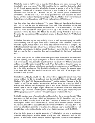 Mittalbabu came to Kaf Towers to meet the CEO, having sent him a message, “I am
disturbed by your new trainee.” But CEO Anuj Rao did not meet him. Instead, he asked
his VP, Soumil Vyas to meet him. Mittalbabu then said he wanted to talk to the VP alone.
Vyas said, “I cannot talk to you alone, it is critical to have the GM in as I am also training
him to take over from me, so…” Kaushal Dhir, the GM, came in, greeted Mittalbabu and
ordered tea. Then he said, “Yes, I have those special biscuits from Lucknow this time!
Let me get those and also the regional manager.” The RM, Madhav Iyer went to the main
hall and scooped up Prahlad and said, “Come, we have to meet Mittalbabu...”

And thus, when they all arrived at the VP’s room, CEO Anuj Rao also walked in and
said, “Ah, so here we have the whole team! Nice, nice. Now Mittalbabu, tell us your
problems. I will start writing them on the white board.” And as Mittal spoke, Vyas wrote
them all. Mittal noticed that once again Rao was up to his old trick. He never met
customers without his team. But Mittal did not like seeing Prahlad in their midst.
Presently, he was rattling off his complaints related to Prahlad, Track-4, ‘Prahlad and
Track-4’.

Prahlad sat there shaking and surprised why he was in such august company and had he
done something that had upset these men? Listening to Mittal condemn Track-4 and
Prahlad’s neglect, rattled Prahlad even more. The corporate world was so complex…he
had not intentionally ignored Mittal; why, no one asked him to attend to Mittal…but he
decided he was not going to defend himself this time. I guess it is best to let them have
their say…maybe there is something deep and profound in all this that I won’t understand
yet…

As Mittal went on and on, Prahlad’s condition grew worse. But none of the men would
ask him anything, none would even glance at him in reassurance or rebuke; Anuj Rao
took one issue at a time, debated it threadbare till it was resolved to Mittal’s satisfaction
and then he would wipe the issue off the board. When the board was clean, they stood up,
shook hands, made all those polite happy sounds of relationships restored and Mittal was
led to the lift by Madhav and Dhir. Prahlad felt heady and exhausted. He was now alone
in the room with Rao. Rao watched him with a smile, then said, “What do you think,
Prahlad, of what he said?”

Prahlad replied, “Sir, he is right, but I did not know I was supposed to consult him..” Rao
simply nodded. He did not compliment him, did not chide him. Later Prahlad asked
Madhav, “Why didn’t Mr Rao say anything to me?” Madhav smiled, “Because he did the
‘saying’ to me! You are training, when you err, we learn where our system has failed. It
was my fault. I should have arranged for you to meet Mittal. He is an elderly man and
almost a part of Kafkat, so yes, he gets upset when our business takes turns away from
his! But I hope you learnt something about management? It takes great inner clarity for a
CEO to gauge a customer’s tantrum, yet keep the dignity of a trainee! Relax!”

Prahlad felt a deep sense of something he could not define. But to his dad, he said, “They
were so decent, dad! You know, Mittal is a big customer, but Mr Rao did not once put me
down. And he kept referring to me as Mr Sirur!” A couple of months later he was to run
headlong into another crisis. One of Track-4’s dealers placed an order for some hardware.
As per rules, Prahlad was required to check the order for ‘effective servicing’. Part of the
order was a hard disk controller of a certain type. Prahlad ordered a different type. That
turned to be a costly mistake. Kafkat had to give a free replacement worth Rs 65,000.

When the dealer wrote in, it was the worst day of Prahlad’s life. He went to Madhav and
explained most gingerly. Madhav nodded briefly, and said, “Send me a mail on this,
please?” A week later, Prahlad received an email reply from Madhav with the approval.
 