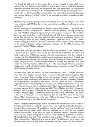 The breath he had held in these seven days, he now exhaled in utter relief, when
suddenly, he saw, there sat below Madhav’s reply a whole chain of mails! His first mail
explaining the error and asking for replacement had gone right across the organisation
and up, all the way to Anuj Rao! No one had hidden the issue: yes the sales guy made a
mistake, he is a fresh recruit. He read each of the nine mails below, took in the language,
and came up all the way to Rao’s reply: “If our guy made a mistake, we need to replace.
Approved.”

He felt a deep sense of something he could not define. But to his dad, Prahlad said, “They
were so decent, dad! Mr Rao did not once put me down. And he kept referring to me as
Mr Sirur!”
No bad mouthing, no reprimanding, no nothing. Prahlad met Madhav. “I am really sorry
about this Madhav…I didn’t know…” Madhav shook his head in a dancing sort of way
and said, “Prahlad, while growing our sales, we have to grow you also no? All of us here
have our battle scars! Rao is Latif’s disciple almost! Both believe in open management
styles. The fact that the mail chain was clear and transparent is education enough. But
make sure you write out your ‘learning experience’ report and file it.” Soon, Prahlad
became a key part of Track-4’s evolution. Therefore, he was assigned the task of working
on the annual performance update presentation on Track-4 for the CMD. “And you will
present it, Prahlad,” Madhav had said.

Around then, a sale got into conflict between direct sales and Track-4 sales. Madhav took
a decision on it as regional head, and he gave Prahlad the go-ahead to run with it and
settle it early. So, Prahlad got cracking with the implementation. One day, without a
warning, the GM, Kaushal Dhir, walked into the conference room where Prahlad was
test-running his presentation, and blew him up for going ahead with the implementation.
“How can you do this? You should have bothered to ask me, no?” Prahlad’s face went
white. He said, “Sir, Madhav told me to do it...” Dhir was annoyed. “What do you mean
Madhav told you? I will talk to Madhav! These things are not done like that!” And Dhir
shuffled to the telephone hastily.

It didn’t make sense, but Prahlad felt very vulnerable and small. And right before his
eyes, Dhir called Madhav and said, “Yaar, you come to the conference room, please. This
matter is serious.” When Madhav arrived, the sequence of events would have made
anyone else laugh, but Prahlad, who was so worn out with eight days of working 17 hours
on the presentation. So, Madhav arrived and Dhir said, “How can you?” And Madhav
explained why he could, and Dhir swore he could not…Madhav heard him out and said,
“Yes Kaushal, you are right. I will change that.” Then, turning to Prahlad, he said, “See
me in the evening. I will explain this to you, OK?” When Madhav left, Dhir’s demeanour
changed, and he slapped Prahlad on the back and said, “So, young man, how are you
liking it? Are you happy?” And Prahlad broke down. It was most unexpected. Dhir was at
a loss. For a minute, he was most flustered, then he said, “You come to my room,
please.” There he got to the root of the issue. “What is the matter? Are you unhappy? Did
anyone say anything to you? You just tell me, please!”

Prahlad had been in Mumbai eight months and had shifted transit houses thrice, unable to
bear the smell of fish in Colaba. He missed home very much, but did not have the nerve
to ask for leave, fearing that HR would agree since he was Sirur’s son. Last week, he had
also learnt that his cocker spaniel Espresso had been put to sleep. He was working
through the weekend, so he could not even bid Espresso farewell. And now Prahlad
would not talk; he just apologised and called it a silly aberration. But Dhir was alarmed.
He called Madhav and said, “You come here, please. And now.” When Madhav arrived,
Dhir yelled at him. “What kind of a boss are you? The lad is new, he is young, you
should counsel him well, now should you or not? Just look, please. See his condition.”
 