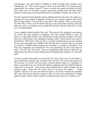 And turning in the same breath to Prahlad, he spoke at length about mistakes, how
valuable they are. “This is how you grow. Why are we here then if we wanted to place
responsibility on a trainee, correct?”“I used to wonder why people rave about Mr Latif.
Now I have seen, it’s his ability to grow continuously, putting work and others above
himself. He has always nurtured growth based on a foundation of ethics, not at any cost”

The door opened and Shiv Ramdas entered. Prahlad looked at him and as he yelled out a
greeting, his voice cracked in happiness. Finally, he was meeting someone from home!
Dhir was taken aback, “You two know each other?” Shiv laughed. “Why, you also know
his father! He is Sirur’s son! He had this big bee in his bonnet about working where his
father was and so, we decided, no one except HR will know who he is! But now it is OK,
yes?” he asked Prahlad.

Even as Madhav looked shocked, Shiv said, “The venue for the chairman’s presentation
on Track-4 has been changed to Bangalore. Mr Latif wanted Prahlad to meet his
family...it’s been eight months. I have the pleasure of conveying this message!” This time
there was a Diwali party at the Bangalore corporate office. Aroop Saxena, was quick to
find Prahlad. “Hello there, timid one! How’s it going? I understand you are now working
for the man you thought was a bubble? Kuch ban raha hai or would you like me to check
at Anemore?” Prahlad smiled recalling the comments at yesterday’s presentation. Not
loud, not exaggerated, not underplayed. Not even patronising. He felt a deep sense of
relief….He now said, “You know…there are organisations that build you and there are
organisations that ask to be built. Kafkat grows by building their resources. It’s real stuff,
man!

“I used to wonder why people rave about Mr Latif. Now I have seen, it’s his ability to
grow continuously, putting work and others above himself. You can say that about your
J.B Aryaveer too except Latif has always nurtured growth based on a foundation of
ethics; not growth at any cost. He has this ability to separate grain from chaff and then he
works only on the grain… then he gives them opportunities to make mistakes and the
freedom to play. I have seen this myself, and it is so secure, the feeling.”          Aroop
laughed. “Tell me, at 26, two years from now that is, will you be assistant vice president
like I am? Will you be driving an Innova? Will you have club membership?” Prahlad
shook his head. “If that’s what I wanted, I would have joined Aryaveer’s Anemore, no?”
 