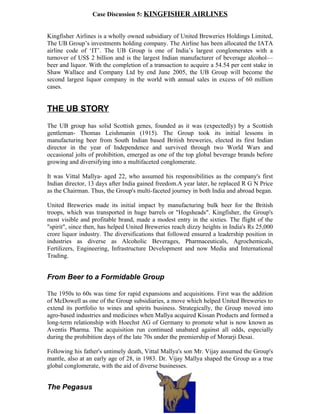 Case Discussion 5: KINGFISHER AIRLINES


Kingfisher Airlines is a wholly owned subsidiary of United Breweries Holdings Limited,
The UB Group’s investments holding company. The Airline has been allocated the IATA
airline code of ‘IT’. The UB Group is one of India’s largest conglomerates with a
turnover of US$ 2 billion and is the largest Indian manufacturer of beverage alcohol—
beer and liquor. With the completion of a transaction to acquire a 54.54 per cent stake in
Shaw Wallace and Company Ltd by end June 2005, the UB Group will become the
second largest liquor company in the world with annual sales in excess of 60 million
cases.


THE UB STORY
The UB group has solid Scottish genes, founded as it was (expectedly) by a Scottish
gentleman- Thomas Leishmanin (1915). The Group took its initial lessons in
manufacturing beer from South Indian based British breweries, elected its first Indian
director in the year of Independence and survived through two World Wars and
occasional jolts of prohibition, emerged as one of the top global beverage brands before
growing and diversifying into a multifaceted conglomerate.

It was Vittal Mallya- aged 22, who assumed his responsibilities as the company's first
Indian director, 13 days after India gained freedom.A year later, he replaced R G N Price
as the Chairman. Thus, the Group's multi-faceted journey in both India and abroad began.

United Breweries made its initial impact by manufacturing bulk beer for the British
troops, which was transported in huge barrels or "Hogsheads". Kingfisher, the Group's
most visible and profitable brand, made a modest entry in the sixties. The flight of the
"spirit", since then, has helped United Breweries reach dizzy heights in India's Rs 25,000
crore liquor industry. The diversifications that followed ensured a leadership position in
industries as diverse as Alcoholic Beverages, Pharmaceuticals, Agrochemicals,
Fertilizers, Engineering, Infrastructure Development and now Media and International
Trading.


From Beer to a Formidable Group

The 1950s to 60s was time for rapid expansions and acquisitions. First was the addition
of McDowell as one of the Group subsidiaries, a move which helped United Breweries to
extend its portfolio to wines and spirits business. Strategically, the Group moved into
agro-based industries and medicines when Mallya acquired Kissan Products and formed a
long-term relationship with Hoechst AG of Germany to promote what is now known as
Aventis Pharma. The acquisition run continued unabated against all odds, especially
during the prohibition days of the late 70s under the premiership of Morarji Desai.

Following his father's untimely death, Vittal Mallya's son Mr. Vijay assumed the Group's
mantle, also at an early age of 28, in 1983. Dr. Vijay Mallya shaped the Group as a true
global conglomerate, with the aid of diverse businesses.


The Pegasus
 