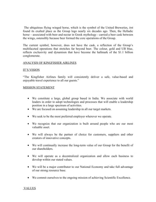 The ubiquitous flying winged horse, which is the symbol of the United Breweries, irst
found its exalted place as the Group logo nearly six decades ago. Then, the Helladic
horse – associated with beer and nectar in Greek mythology - carried a beer cask between
the wings, ostensibly because beer formed the core operations of the Group.

The current symbol, however, does not have the cask, a reflection of the Group’s
multifaceted operations that stretches far beyond beer. The colour, gold and UB blue,
reflects exclusivity and dynamism that have become the hallmark of the $1.1 billion
conglomerate.

ANALYSIS OF KINGFISHER AIRLINES

IT’S VISION

“The Kingfisher Airlines family will consistently deliver a safe, value-based and
enjoyable travel experience to all our guests.”

MISSION STATEMENT


   •   We constitute a large, global group based in India. We associate with world
       leaders in order to adopt technologies and processes that will enable a leadership
       position in a large spectrum of activities.
   •   We are focused on assuming leadership in all our target markets.

   •   We seek to be the most preferred employer wherever we operate.

   •   We recognize that our organization is built around people who are our most
       valuable asset.

   •   We will always be the partner of choice for customers, suppliers and other
       creators of innovative concepts.

   •   We will continually increase the long-term value of our Group for the benefit of
       our shareholders.

   •   We will operate as a decentralized organization and allow each business to
       develop within our stated values.

   •   We will be a major contributor to our National Economy and take full advantage
       of our strong resource base.

   •   We commit ourselves to the ongoing mission of achieving Scientific Excellence.


VALUES
 