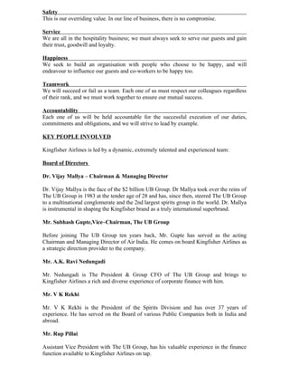 Safety
This is our overriding value. In our line of business, there is no compromise.

Service
We are all in the hospitality business; we must always seek to serve our guests and gain
their trust, goodwill and loyalty.

Happiness
We seek to build an organisation with people who choose to be happy, and will
endeavour to influence our guests and co-workers to be happy too.

Teamwork
We will succeed or fail as a team. Each one of us must respect our colleagues regardless
of their rank, and we must work together to ensure our mutual success.

Accountability
Each one of us will be held accountable for the successful execution of our duties,
commitments and obligations, and we will strive to lead by example.

KEY PEOPLE INVOLVED

Kingfisher Airlines is led by a dynamic, extremely talented and experienced team:

Board of Directors

Dr. Vijay Mallya – Chairman & Managing Director

Dr. Vijay Mallya is the face of the $2 billion UB Group. Dr Mallya took over the reins of
The UB Group in 1983 at the tender age of 28 and has, since then, steered The UB Group
to a multinational conglomerate and the 2nd largest spirits group in the world. Dr. Mallya
is instrumental in shaping the Kingfisher brand as a truly international superbrand.

Mr. Subhash Gupte,Vice–Chairman, The UB Group

Before joining The UB Group ten years back, Mr. Gupte has served as the acting
Chairman and Managing Director of Air India. He comes on board Kingfisher Airlines as
a strategic direction provider to the company.

Mr. A.K. Ravi Nedungadi

Mr. Nedungadi is The President & Group CFO of The UB Group and brings to
Kingfisher Airlines a rich and diverse experience of corporate finance with him.

Mr. V K Rekhi

Mr. V K Rekhi is the President of the Spirits Division and has over 37 years of
experience. He has served on the Board of various Public Companies both in India and
abroad.

Mr. Rup Pillai

Assistant Vice President with The UB Group, has his valuable experience in the finance
function available to Kingfisher Airlines on tap.
 