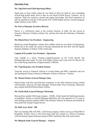 Operating Team

Mr. Nigel Harwood Chief Operating Officer

Nigel joins us from Airbus where he was Head of Sales for India & Asia concluding
several high profile deals. Prior to that, he was Head of Rolls Royce, Toulouse. As an
engineer, Nigel has extensive aircraft and engine knowledge, first hand experience of
start up operations with the A320 and the IAE V2500 Engine and has worked alongside
Indian Airlines in the 1990's.

Mr. Parvez Damania, Executive Director

Parvez is a well-known name in the aviation business in India. He has served as
Executive Director of Sahara Airlines Ltd., and has also been the Chairman of Damania
Airlines.

Mr. Hitesh Patel, Vice President – Engineering

Hitesh has joined Kingfisher Airlines from JetBlue where he was Head of Engineering.
Hitesh has to his credit, the record of having maintained the best fleet with the highest
dispatch reliability of Airbus A320s world-wide.

Captain D D Gandhi, Vice President – Operations

Capt. Gandhi is a senior Training Captain/Examiner on the A-320 aircraft. His
distinguished career spans 32 years with Indian Airlines and a year with Air Deccan. He
has a total flying experience of approximately 21000 hrs.

Mr. Vispi Damania, Vice President Finance

Vispi has served as Financial Advisor to several Indian and MNC corporates and was
also heading the Finance function at Damania Airlines as Director –Finance.

Mr. Manoj Chacko, General Manager Sales

Manoj brings with him top-of-the-line experience in the Sales function having worked
with Emirates, where he was Sales Manager- Western India. Prior to Emirates, Manoj has
also worked with KLM Royal Dutch Airlines.

Mr. Girish Shah, General Manager Marketing

Moving from another UB Group company - MABL, Girish heads the Marketing function
at Kingfisher Airlines as General Manager-Marketing. His rich experience of 12 years is
with leading consumer products MNCs like Reckitts, Johnson & Johnson and Scottish &
Newcastle/UB, Europe's largest brewer.

Ms. Rubi Arya, Head – HR

Rubi was heading HR with TDV, a UB Group company, before moving as Head HR for
Kingfisher Airlines. Prior to The UB Group, Rubi has worked as a Senior Consultant
with the Human Capital Solutions Group of PWC and before that with Asian Paints.

Mr. Bhupesh Joshi, General Manager – Airports
 