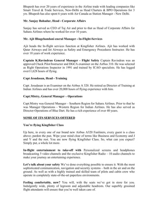 Bhupesh has over 20 years of experience in the Airline trade with leading companies like
Smart Travel & Trade Services, New-Delhi as Head Charters & BPO Operations for 3
yrs. Bhupesh has also spent 6 years with Air Canada as Station Manager - New Delhi.

Mr. Sanjay Bahadur, Head - Corporate Affairs

Sanjay has served as CEO of Taj Air and prior to that as Head of Corporate Affairs for
Sahara Airlines where he worked for over 10 years.

Mr. Ajit Bhagchandani eneral Manager - In-Flight-Services

Ajit heads the In-flight services function at Kingfisher Airlines. Ajit has worked with
Qatar Airways and Jet Airways as Safety and Emergency Procedures Instructor. He has
over 10 years of work experience.

Captain K.Ravindran General Manager - Flight Safety Captain Ravindran was an
approved Check Pilot/Instructor and DGCA examiner on the Airbus 310. He was selected
as Right Operations Inspector in 1991 and trained by ICAO specialists. He has logged
over11,628 hours of flying.

Capt Jesudasan, Head - Training

Capt. Jesudasan is an Examiner on the Airbus A 320. He retired as Director of Training at
Indian Airlines and has over 20,000 hours of flying experience with him.

Capt.Mistry, General Manager – Operations

Capt.Mistry was General Manager – Southern Region for Sahara Airlines. Prior to that he
was Manager Operations - Western Region for Indian Airlines. He has also served as
Director-Operations of Blue Dart. He has a rich experience of over 40 years.

SOME OF ITS SERVICES OFFERED

You’re flying Kingfisher Class

Up here, in every one of our brand new Airbus A320 Funliners, every guest is a class
above; pardon the pun. Wipe your mind clear of terms like Business and Economy and J
and Y and the rest. You are now flying Kingfisher Class. So, what can you expect?
Simply put, a whole lot more.

In-flight entertainment to take-off with Personalized screens and headphones
broadcasting 5 video channels and the exclusive Kingfisher Radio – 10 audio channels to
make your journey an entertaining experience.

Let’s talk about your safety We’ve done everything possible to ensure it. With the most
sophisticated communication, navigation and security systems – both in the air and on the
ground. As well as with a highly trained and skilled team of pilots and cabin crew who
operate in completely state-of-the-art paperless environments.

Feeling comfortable, now? You will, with the seats we’ve got in store for you.
Indulgently wide, plenty of legroom and adjustable headrests. Our superbly groomed
flight attendants will ensure that you’re well taken care of.
 