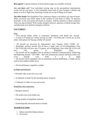 Bon appetit A special selection of food and beverages are available on board.

Are you there yet? Your individual moving map on the personalized entertainment
screen will let you know. It will continually keep track of your Funliner’s altitude and
speed, as well as flight time remaining to keep you on top of things at all times.

The little details The Kingfisher Class experience begins even before you step on board.
When you book your ticket online in the comfort of your home or office. At spacious
terminals. At the convenient self check-in counters. And the attention to detail continues
when you step on-board. With swanky designer interiors, spacious overhead storage bins,
a professional crew decked in designer uniforms

FACT SHEET

Fleet
-- First private Indian airline to commence operations with brand new aircraft
-- A total of 33 brand new Airbus aircraft on order - 10 A320s and 3 A319s are on firm
order, with options for buying a further 20 aircraft

-- All aircraft are powered by International Aero Engines (IAE) V2500- A5
-- Kingfisher Airlines aircraft will all have a single class of travel-Kingfisher Class
-- The A320-200 will have seat 174 guests, all in Kingfisher Class while the A319s will
seat           144          guests         in         Kingfisher            Class
-- All aircraft will be equipped with an advanced Airborne Communications Addressing
and Reporting System --ACCARS -- that will continuously monitor and keep watch over
every          aircraft,      even        while        it       is          in       flight
-- All aircraft will be equipped with an automated external defibrillator, a simple device
used to treat sudden cardiac arrest

-- All aircraft feature a paperless cockpit

In-flight entertainment

-- Personal video screen for every seat

-- 10 channels of audio for the listening leisure of guests

-- 5 channels of video in every seat screen

Kingfisher class experience

-- Designer interiors

-- The widest seat in the Indian sky

-- Flying models in Kingfisher uniforms

-- Technologically advanced check-in facility

MAJOR PALYERS

   1. Indian (erstwhile Indian airlines)
   2. Jet airways
 