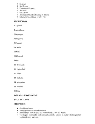 3.     Spicejet
   4.     Air Deccan
   5.     Paramount Airways
   6.     Air India
   7.     Go Airlines
   8.     Alliance airlines ( subsidiary of Indian)
   9.     Sahara Airlines( taken over by Jet)

ITS NETWORK

1 Agartala

2 Ahmedabad

3 Bagdogra

4 Bangalore

5 Chennai

6 Cochin

7 Delhi

8 Dibrugarh

9 Goa

10 Guwahati

11 Hyderabad

12 Jaipur

13 Kolkata

14 Mangalore

15 Mumbai

16 Pune

INTERNAL ENVIORMENT

SWOT ANALYSIS

STRENGTHS

         Good brand name.
         Strong presence in other businesses.
         A brand new fleet of quite and comfortable A320s and A319s
         The largest comparable seat amongst domestic airlines in India with the greatest
          width and more legroom.
 