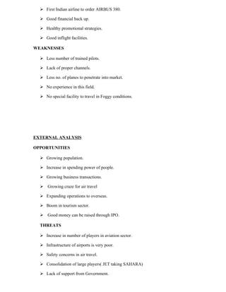  First Indian airline to order AIRBUS 380.

   Good financial back up.

   Healthy promotional strategies.

   Good inflight facilities.

WEAKNESSES

   Less number of trained pilots.

   Lack of proper channels.

   Less no. of planes to penetrate into market.

   No experience in this field.

   No special facility to travel in Foggy conditions.




EXTERNAL ANALYSIS

OPPORTUNITIES

   Growing population.

   Increase in spending power of people.

   Growing business transactions.

   Growing craze for air travel

   Expanding operations to overseas.

   Boom in tourism sector.

   Good money can be raised through IPO.

  THREATS

   Increase in number of players in aviation sector.

   Infrastructure of airports is very poor.

   Safety concerns in air travel.

   Consolidation of large players( JET taking SAHARA)

   Lack of support from Government.
 