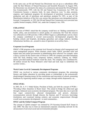 In the same year, an Oil and Natural Gas Directorate was set up as a subordinate office
under the then Ministry of Natural Resources and Scientific Research. In August 1956,
the Directorate was elevated to the status of a commission and named the Oil and Natural
Gas CommissionIn 1959, with the Oil and Natural Gas Commission Act 1959, the
Commission became a statutory body. Its main objectives were "to plan, promote,
organize, and implement programs for development of petroleum resources and the
production and sale of petroleum and petroleum products."In 1991, as part of the
liberalization initiatives of the GoI, core sectors like petroleum were deregulated and de-
licensed. Consequently, in 1993, the Oil and Natural Gas Commission was converted into
a public limited company, ONGC Ltd., under the Company's Act, 1956.


CSR at ONGC
The mission of ONGC stated that the company would have an "abiding commitment to
health, safety, and environment to enrich quality of community life."And this mission
was reflected in its CSR activities. CSR at ONGC began as a philanthropic activity where
the company contributed to several socio-economic developmental programs like
building schools and hospitals, developing agriculture and cottage industry, building
infrastructure facilities, etc., around its areas of operation on an ad hoc basis...


Corporate Level Programs
ONGC's CSR programs at the corporate level focused on disaster relief management and
water management projects. When disasters struck India, ONGC provided relief and
helped state and central governments in rehabilitating those affected. For example, when
a heavy cyclone hit the eastern state of Orissa in 1999, the company provided immediate
relief like food, drinking water, temporary shelters, medicine, clothing, etc. ONGC
doctors provided medical treatment round the clock. The company also contributed Rs.
80 million toward the Prime Minister's relief fund and took steps to rehabilitate the
cyclone victims...


Work Center Level & Community Development Programs
ONGC was involved in various community development programs like promoting
literacy and higher education by providing grants or scholarships to the economically
disadvantaged, donating money for the construction and renovation of schools, promoting
healthcare by organizing medical camps, eye camps, through mobile dispensaries, etc...


ONGC-PURA
In 2003, Dr. A. P. J Abdul Kalam, President of India, put forth the concept of PURA -
'Providing Urban Amenities in Rural Areas'. This aimed to bridge the urban-rural gap
through a balanced socio-economic development program. The main idea was to provide
four major connectivities -physical (transportation and power), electronic
(communication network through telecom, the Internet, and IT services), knowledge
(institutions and vocational training centers), and economic empowerment (through
overall socio-economic development) - to rural communities...
ONGC and the Global Compact Program
The concept of 'global compact' was initiated by UN Secretary-General Kofi Annan in
July 2000. The idea was to form an international corporate citizenship network for the
advancement of universal social and environmental principles
 