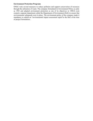 Environment Protection Programs
ONGC took several measures to reduce pollution and support conservation of resources
through the utilization of waste. The company formulated its Environment Policy as early
as 1983 and adopted environment protection as one of its objectives in 1988.It even
created a separate department called the Department of Environment (DoE) to ensure that
environmental safeguards were in place. The environment policy of the company made it
mandatory to submit an "environmental impact assessment report"to the DoE at the time
of project formulation...
 