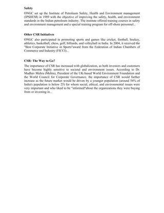 Safety
ONGC set up the Institute of Petroleum Safety, Health and Environment management
(IPSHEM) in 1989 with the objective of improving the safety, health, and environment
standards in the Indian petroleum industry. The institute offered training courses in safety
and environment management and a special training program for off-shore personnel...


Other CSR Initiatives
ONGC also participated in promoting sports and games like cricket, football, hockey,
athletics, basketball, chess, golf, billiards, and volleyball in India. In 2004, it received the
"Best Corporate Initiative in Sports"award from the Federation of Indian Chambers of
Commerce and Industry (FICCI)...


CSR: The Way to Go?
The importance of CSR has increased with globalization, as both investors and customers
have become highly sensitive to societal and environment issues. According to Dr.
Madhav Mehra (Mehra), President of the UK-based World Environment Foundation and
the World Council for Corporate Governance, the importance of CSR would further
increase as the future market would be driven by a younger population (around 54% of
India's population is below 25) for whom social, ethical, and environmental issues were
very important and who liked to be "informed"about the organizations they were buying
from or investing in...
 