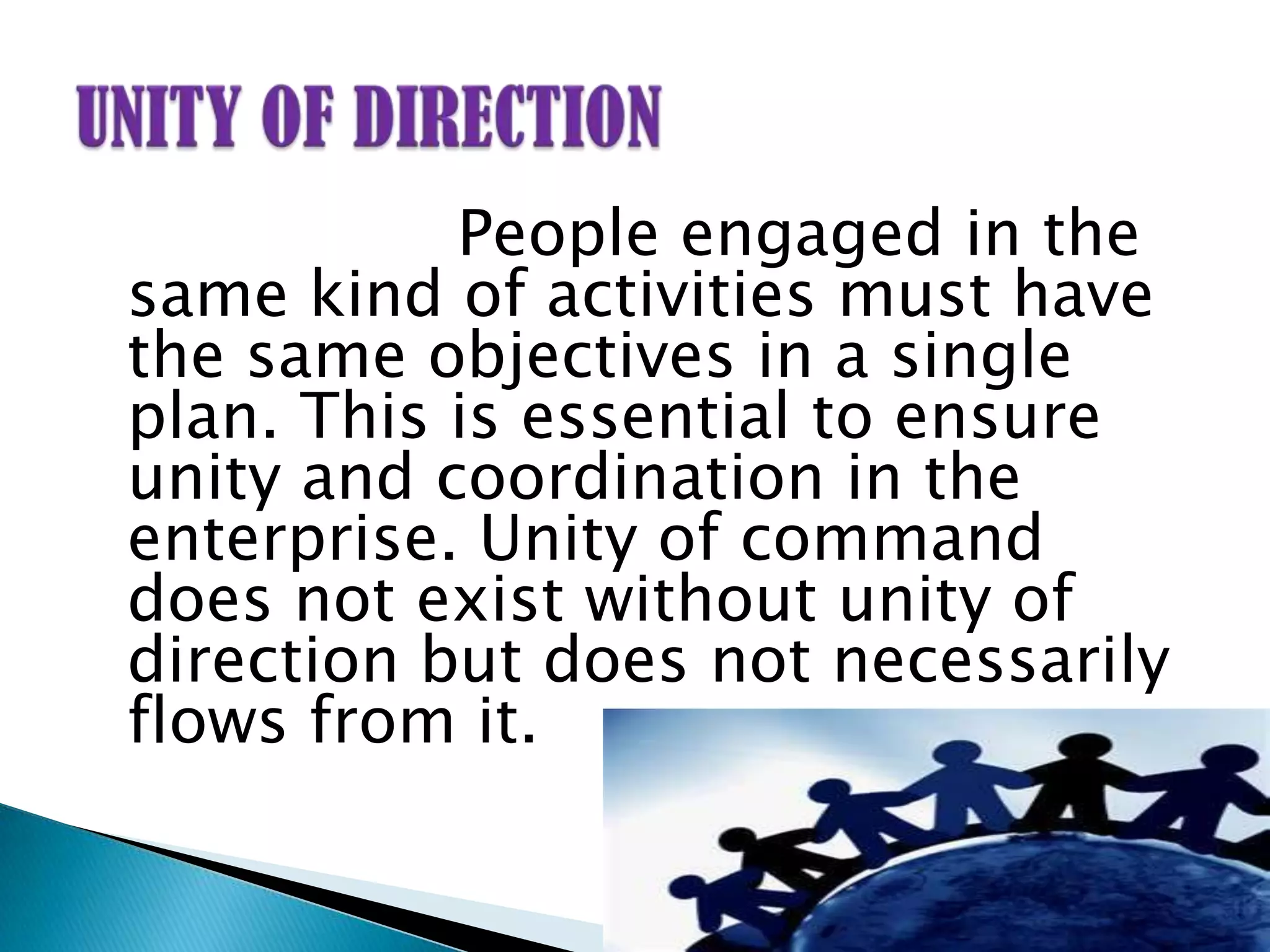 People engaged in the
same kind of activities must have
the same objectives in a single
plan. This is essential to ensure
unity and coordination in the
enterprise. Unity of command
does not exist without unity of
direction but does not necessarily
flows from it.
 