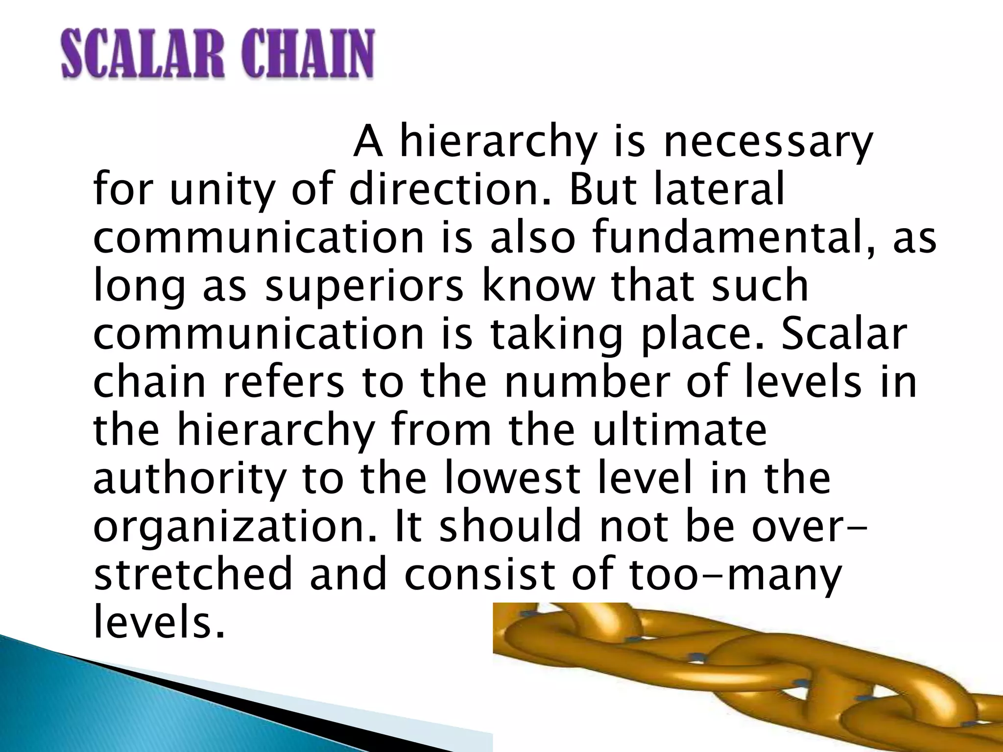 A hierarchy is necessary
for unity of direction. But lateral
communication is also fundamental, as
long as superiors know that such
communication is taking place. Scalar
chain refers to the number of levels in
the hierarchy from the ultimate
authority to the lowest level in the
organization. It should not be over-
stretched and consist of too-many
levels.
 