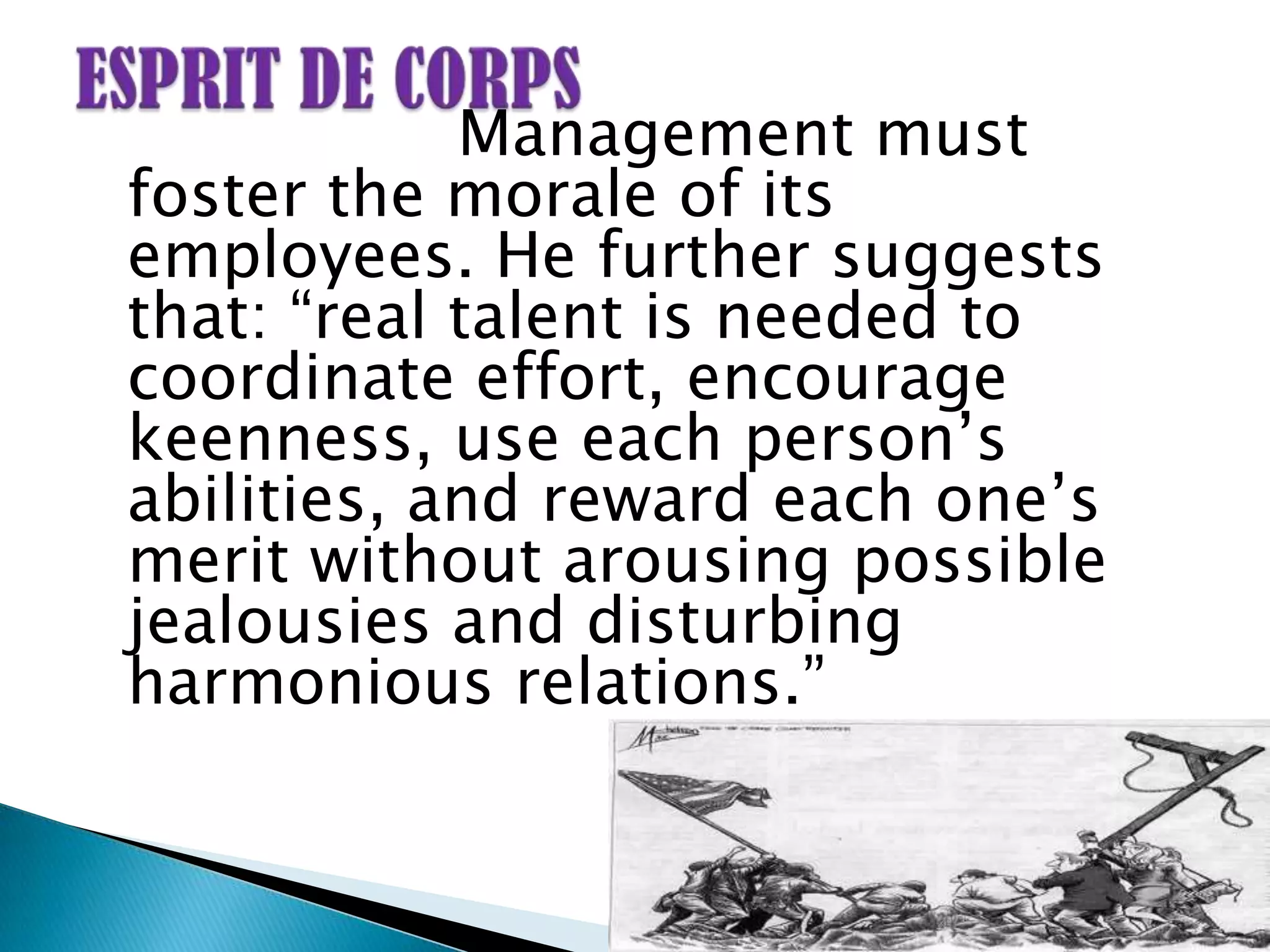 Management must
foster the morale of its
employees. He further suggests
that: “real talent is needed to
coordinate effort, encourage
keenness, use each person‟s
abilities, and reward each one‟s
merit without arousing possible
jealousies and disturbing
harmonious relations.”
 
