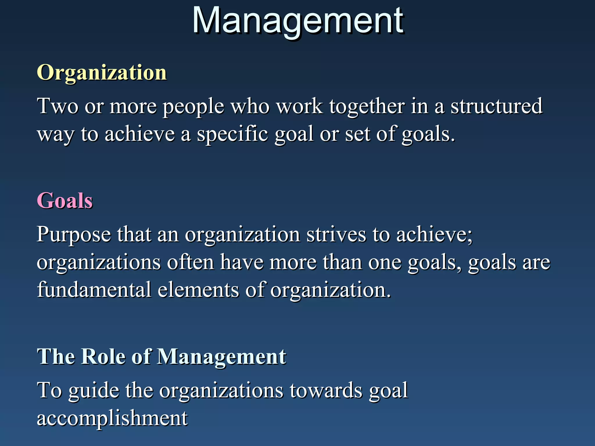 Management
Organization
Two or more people who work together in a structured
way to achieve a specific goal or set of goals.
Goals
Purpose that an organization strives to achieve;
organizations often have more than one goals, goals are
fundamental elements of organization.
The Role of Management
To guide the organizations towards goal
accomplishment

 
