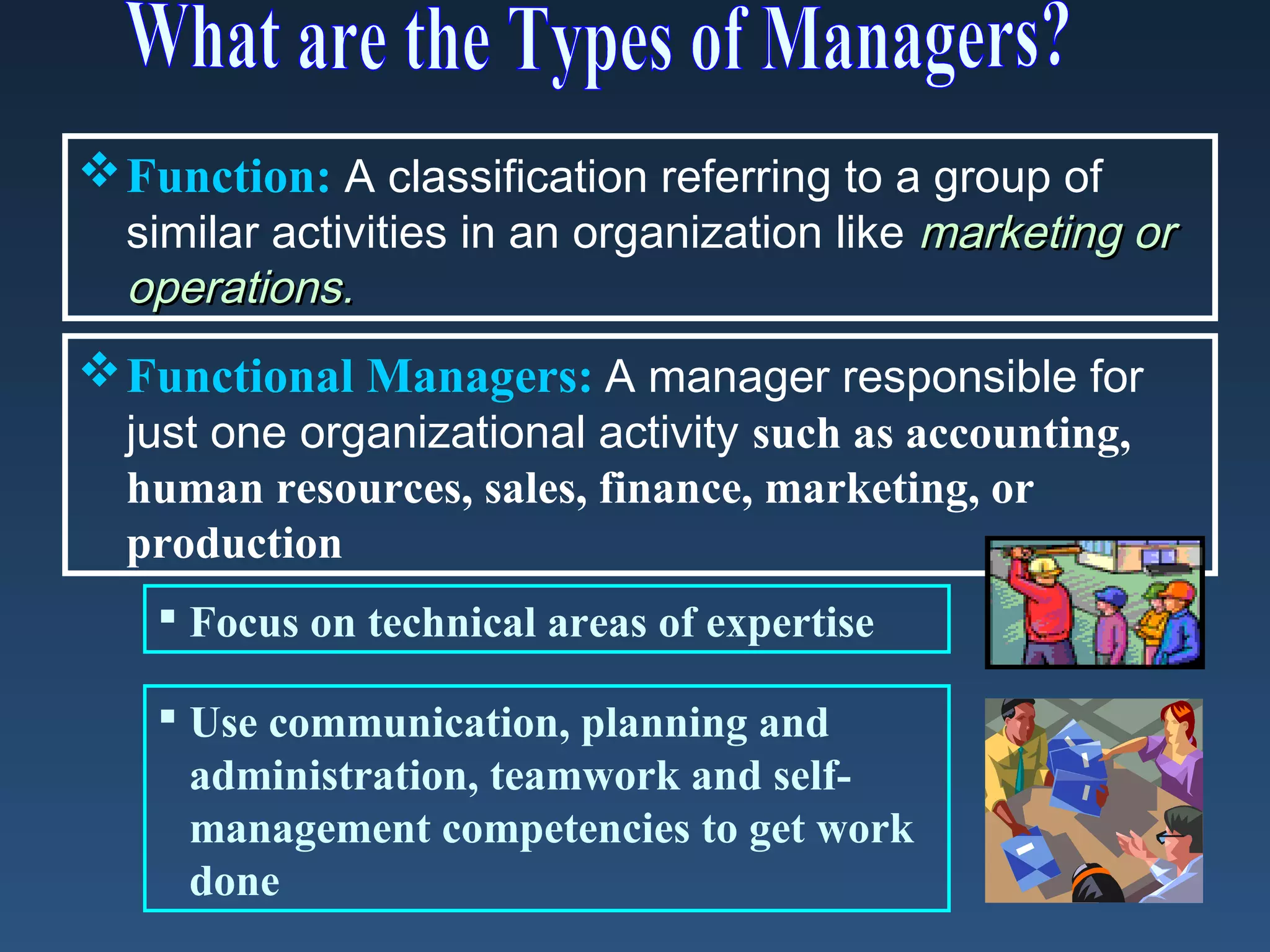  Function: A classification referring to a group of
similar activities in an organization like marketing or
operations.
 Functional Managers: A manager responsible for
just one organizational activity such as accounting,
human resources, sales, finance, marketing, or
production
 Focus on technical areas of expertise
 Use communication, planning and
administration, teamwork and selfmanagement competencies to get work
done

 