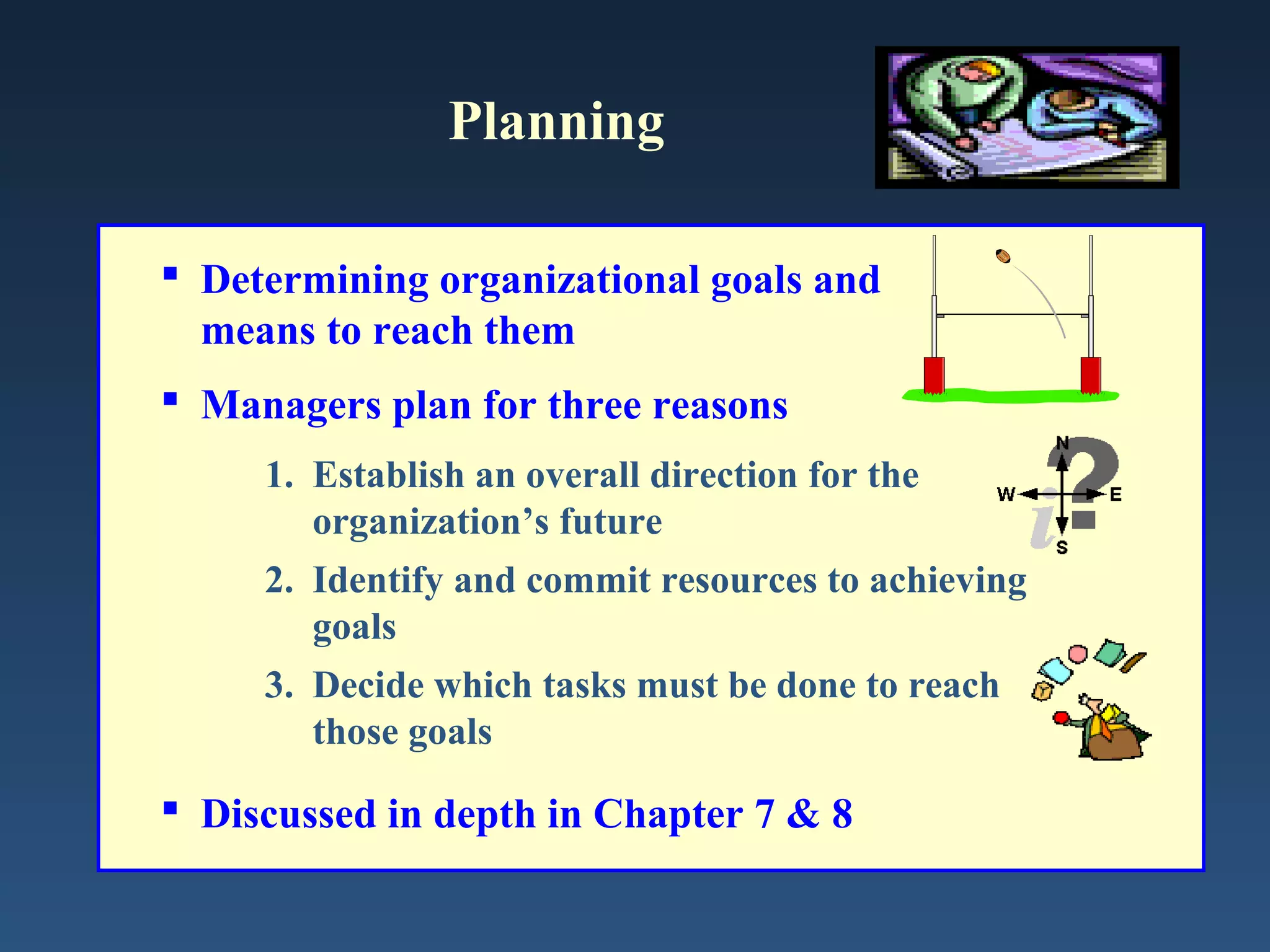 Planning
 Determining organizational goals and
means to reach them
 Managers plan for three reasons
1. Establish an overall direction for the
organization’s future
2. Identify and commit resources to achieving
goals
3. Decide which tasks must be done to reach
those goals

 Discussed in depth in Chapter 7 & 8

 