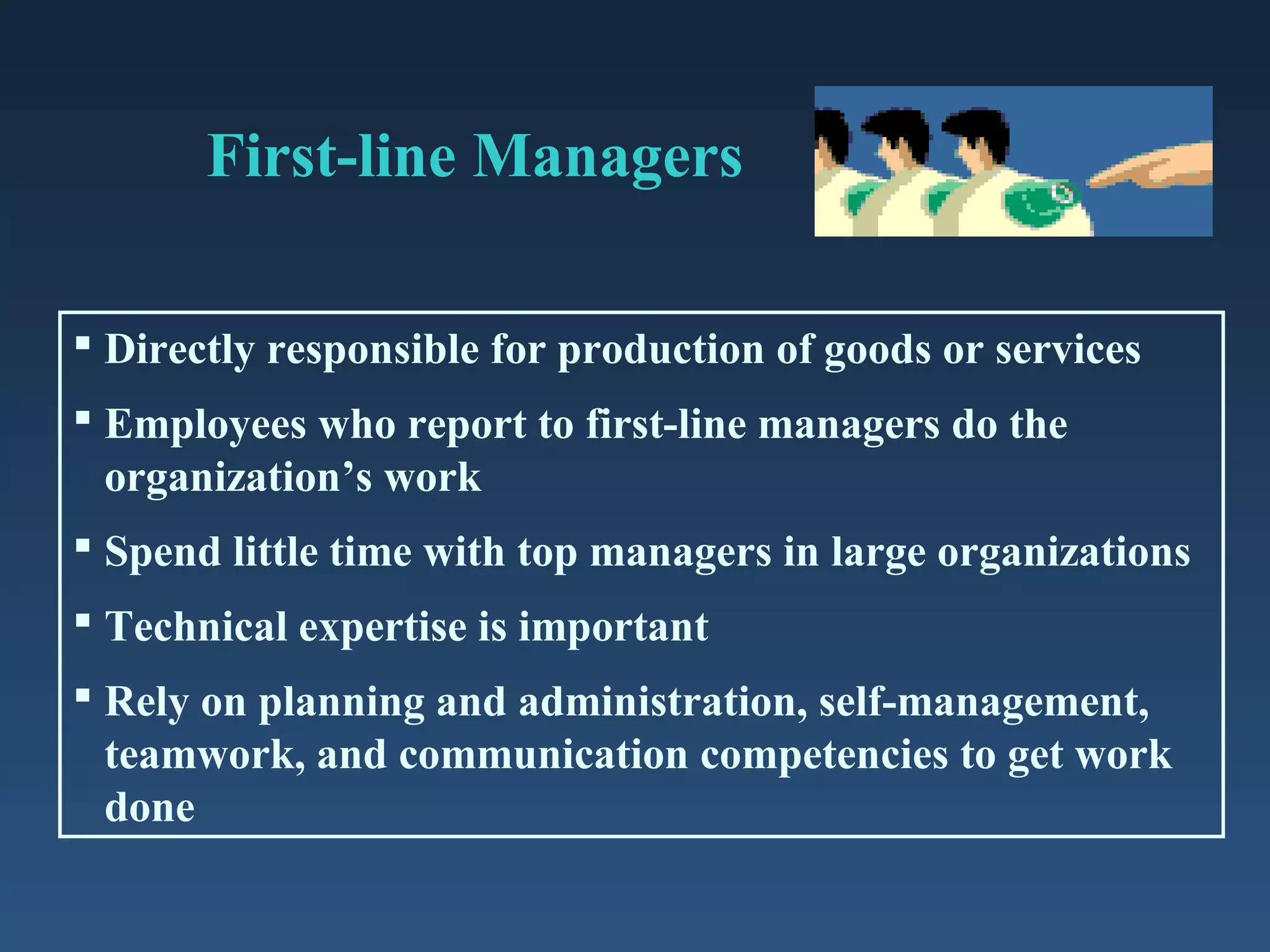 First-line Managers
 Directly responsible for production of goods or services
 Employees who report to first-line managers do the
organization’s work
 Spend little time with top managers in large organizations
 Technical expertise is important
 Rely on planning and administration, self-management,
teamwork, and communication competencies to get work
done

 
