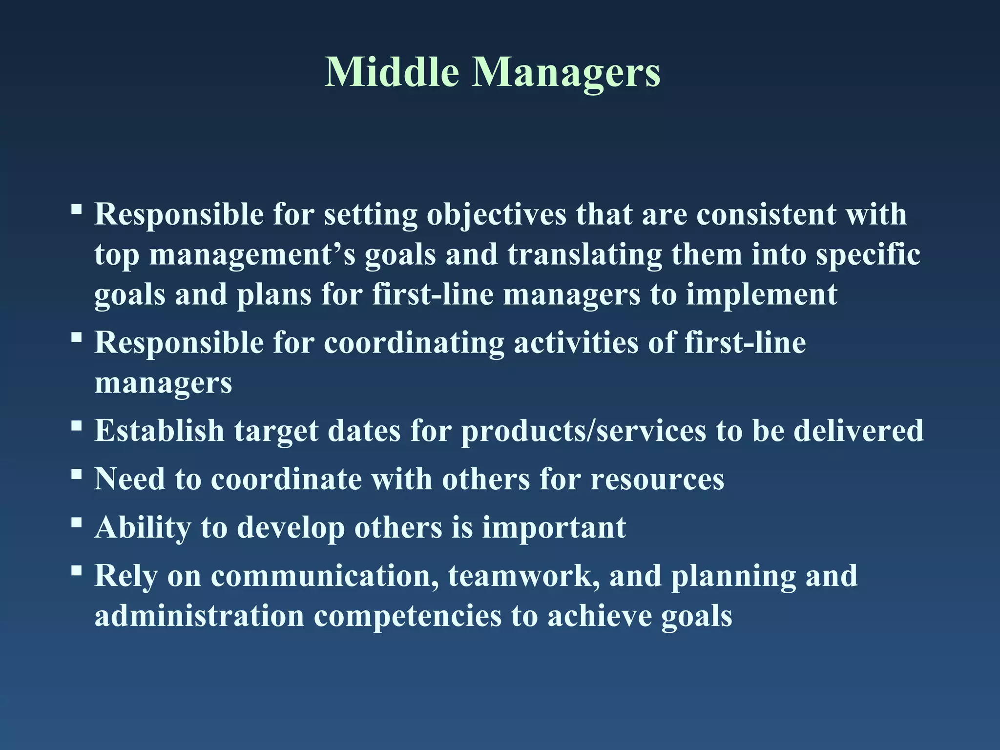 Middle Managers
 Responsible for setting objectives that are consistent with
top management’s goals and translating them into specific
goals and plans for first-line managers to implement
 Responsible for coordinating activities of first-line
managers
 Establish target dates for products/services to be delivered
 Need to coordinate with others for resources
 Ability to develop others is important
 Rely on communication, teamwork, and planning and
administration competencies to achieve goals

 