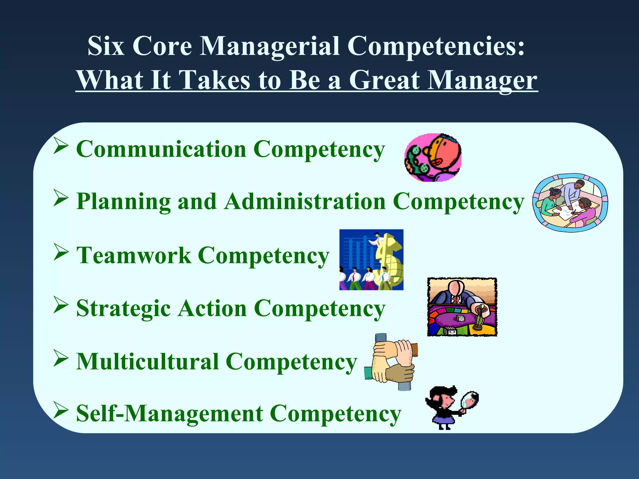 Six Core Managerial Competencies:
What It Takes to Be a Great Manager
 Communication Competency
 Planning and Administration Competency
 Teamwork Competency
 Strategic Action Competency
 Multicultural Competency
 Self-Management Competency

 
