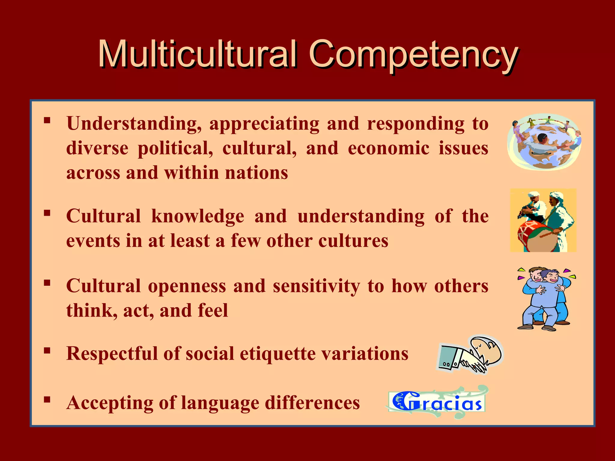 Multicultural Competency
 Understanding, appreciating and responding to
diverse political, cultural, and economic issues
across and within nations
 Cultural knowledge and understanding of the
events in at least a few other cultures
 Cultural openness and sensitivity to how others
think, act, and feel
 Respectful of social etiquette variations
 Accepting of language differences

 