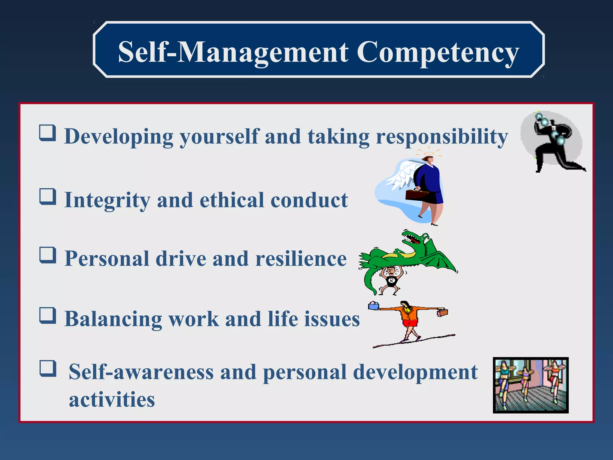 Self-Management Competency
 Developing yourself and taking responsibility
 Integrity and ethical conduct
 Personal drive and resilience
 Balancing work and life issues
 Self-awareness and personal development
activities

 