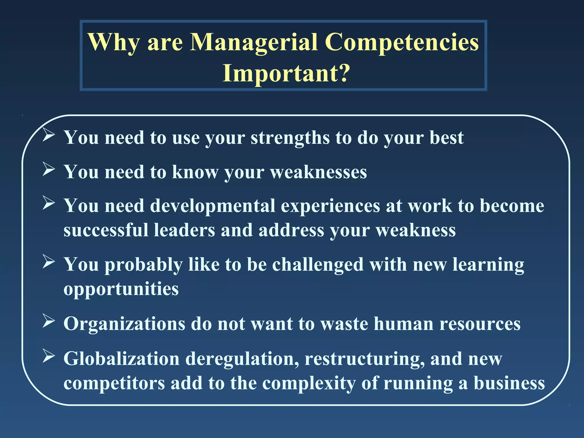 Why are Managerial Competencies
Important?
 You need to use your strengths to do your best
 You need to know your weaknesses
 You need developmental experiences at work to become
successful leaders and address your weakness
 You probably like to be challenged with new learning
opportunities
 Organizations do not want to waste human resources
 Globalization deregulation, restructuring, and new
competitors add to the complexity of running a business

 