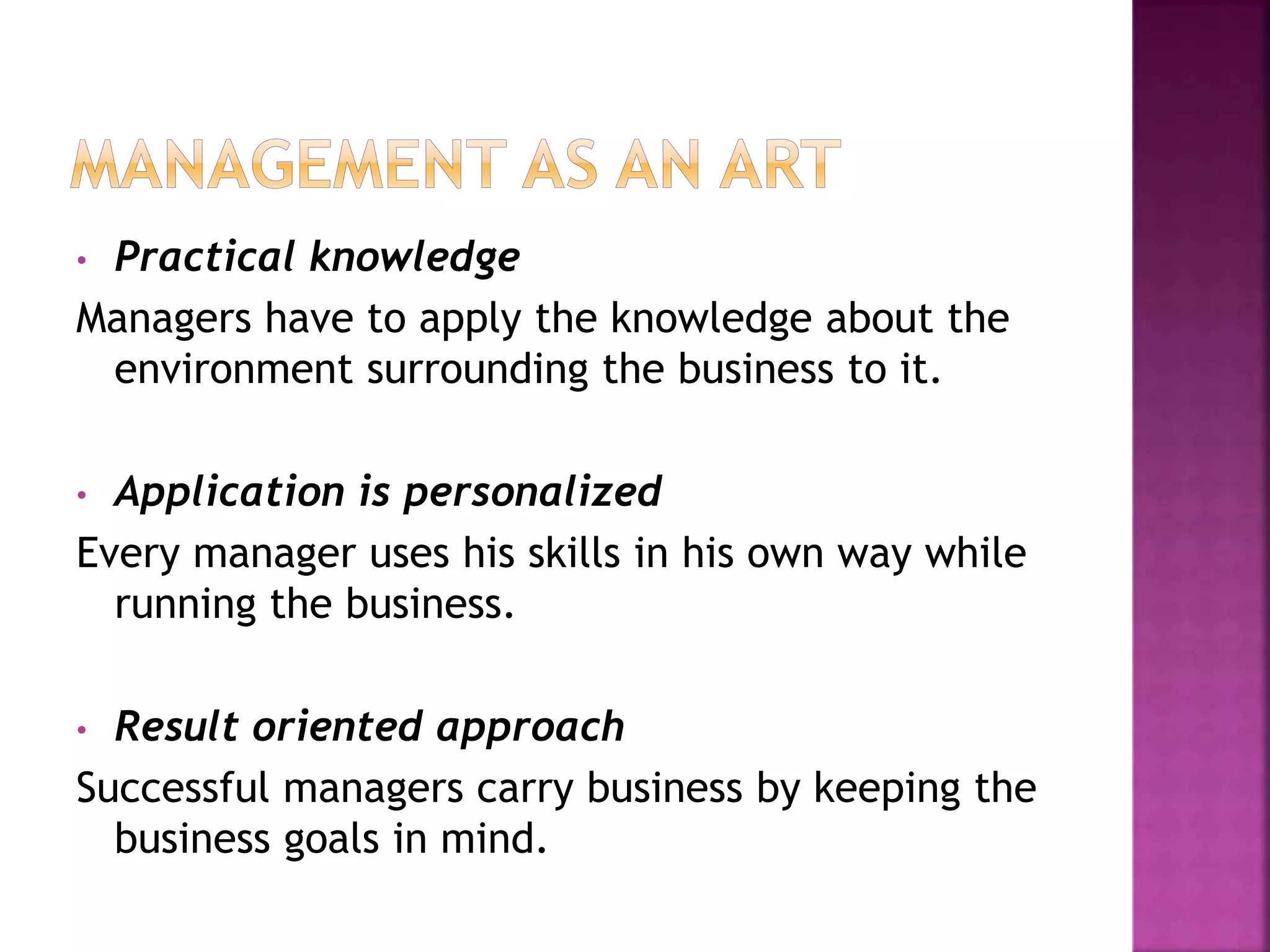 • Practical knowledge
Managers have to apply the knowledge about the
environment surrounding the business to it.
• Application is personalized
Every manager uses his skills in his own way while
running the business.
• Result oriented approach
Successful managers carry business by keeping the
business goals in mind.
 