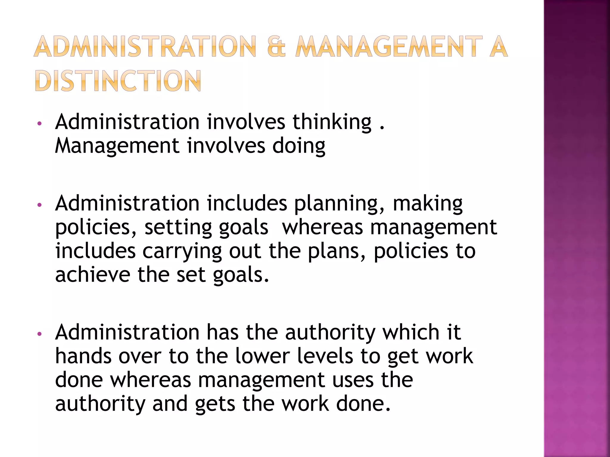 • Administration involves thinking .
Management involves doing
• Administration includes planning, making
policies, setting goals whereas management
includes carrying out the plans, policies to
achieve the set goals.
• Administration has the authority which it
hands over to the lower levels to get work
done whereas management uses the
authority and gets the work done.
 