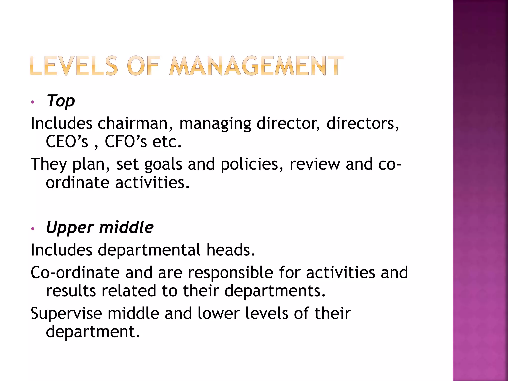 • Top
Includes chairman, managing director, directors,
CEO’s , CFO’s etc.
They plan, set goals and policies, review and co-
ordinate activities.
• Upper middle
Includes departmental heads.
Co-ordinate and are responsible for activities and
results related to their departments.
Supervise middle and lower levels of their
department.
 