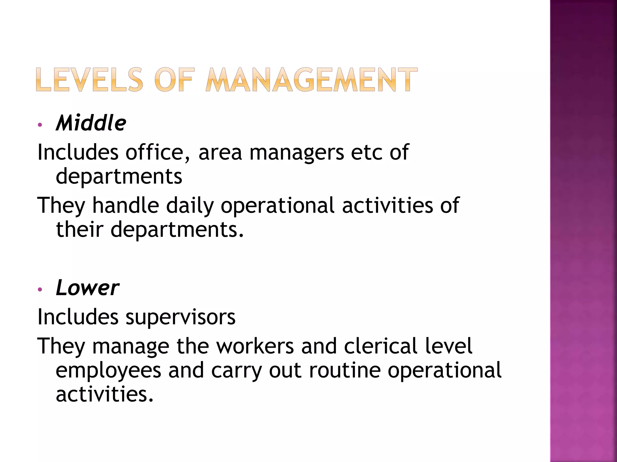 • Middle
Includes office, area managers etc of
departments
They handle daily operational activities of
their departments.
• Lower
Includes supervisors
They manage the workers and clerical level
employees and carry out routine operational
activities.
 