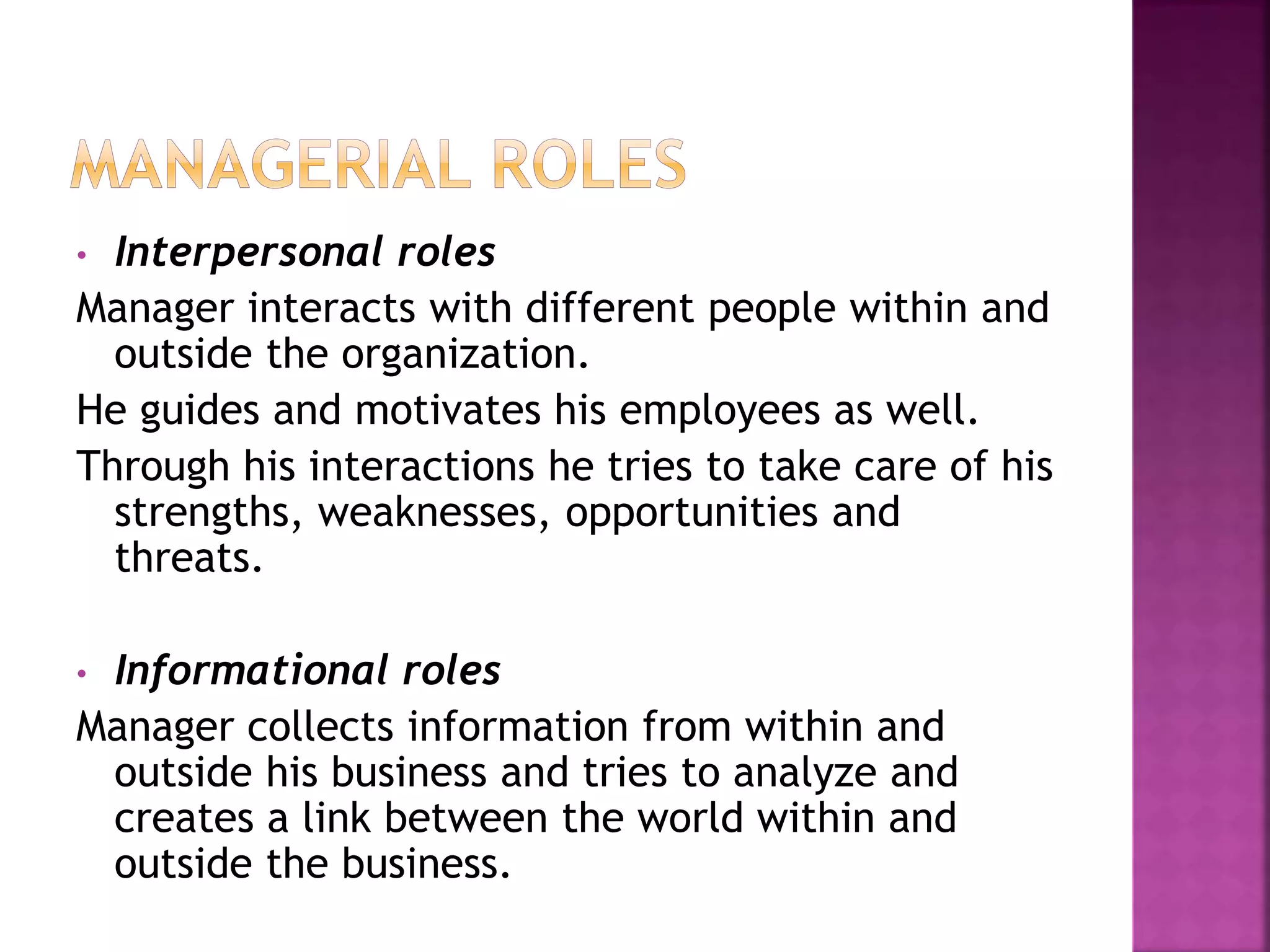 • Interpersonal roles
Manager interacts with different people within and
outside the organization.
He guides and motivates his employees as well.
Through his interactions he tries to take care of his
strengths, weaknesses, opportunities and
threats.
• Informational roles
Manager collects information from within and
outside his business and tries to analyze and
creates a link between the world within and
outside the business.
 