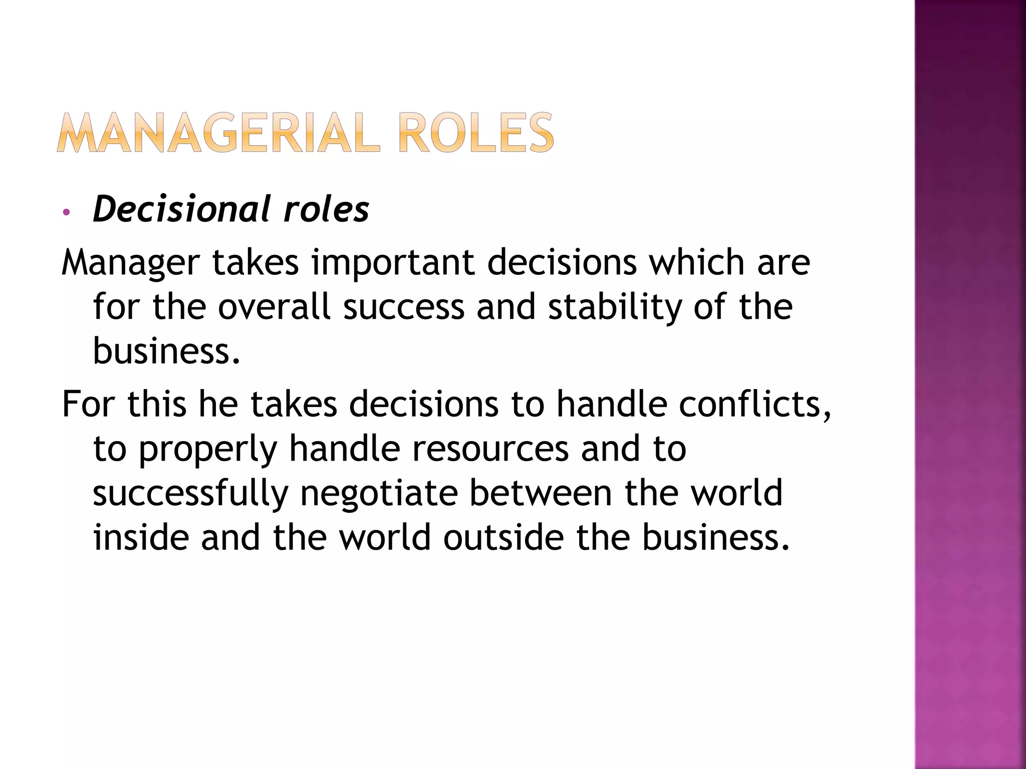 • Decisional roles
Manager takes important decisions which are
for the overall success and stability of the
business.
For this he takes decisions to handle conflicts,
to properly handle resources and to
successfully negotiate between the world
inside and the world outside the business.
 
