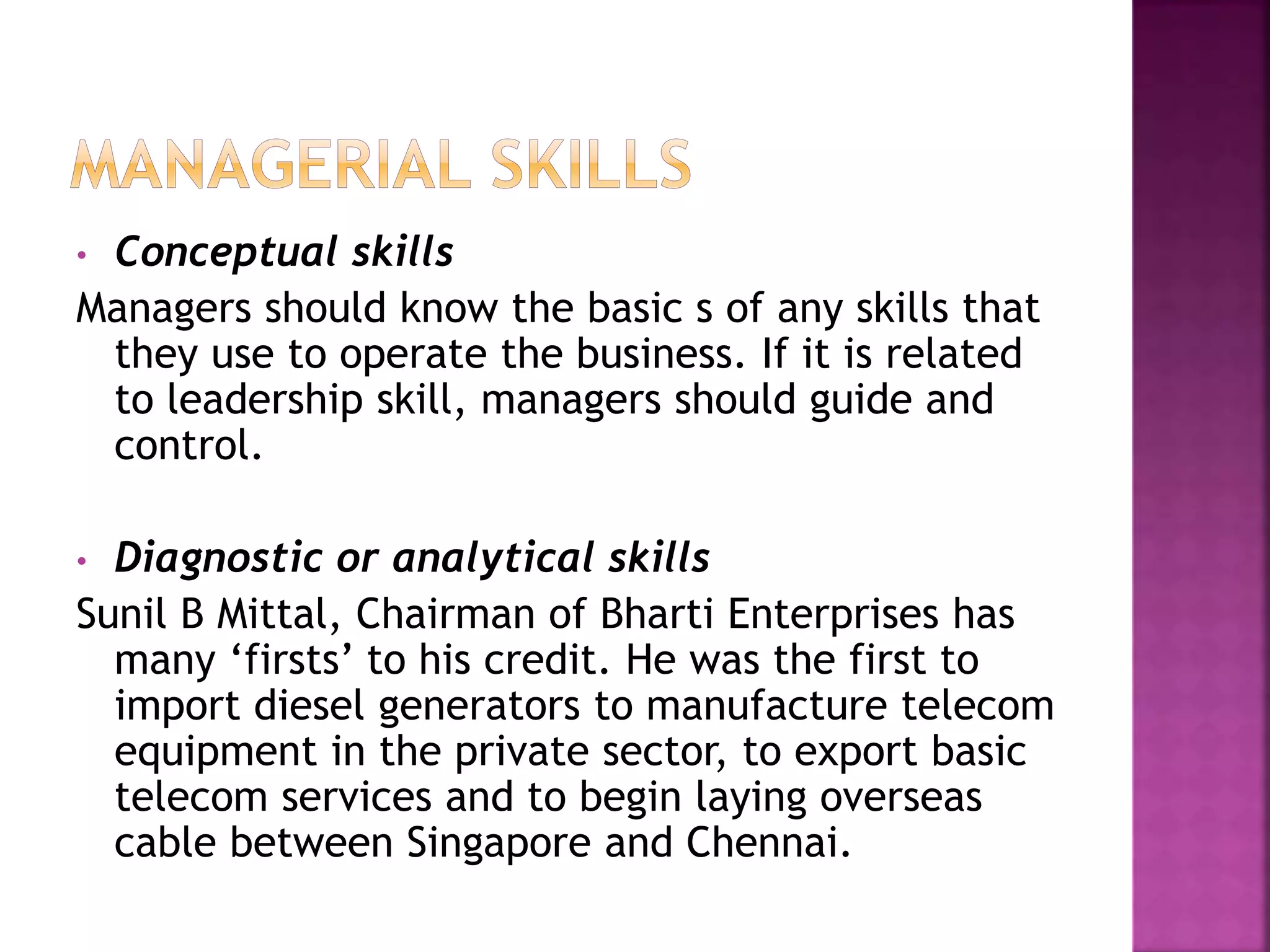 • Conceptual skills
Managers should know the basic s of any skills that
they use to operate the business. If it is related
to leadership skill, managers should guide and
control.
• Diagnostic or analytical skills
Sunil B Mittal, Chairman of Bharti Enterprises has
many ‘firsts’ to his credit. He was the first to
import diesel generators to manufacture telecom
equipment in the private sector, to export basic
telecom services and to begin laying overseas
cable between Singapore and Chennai.
 