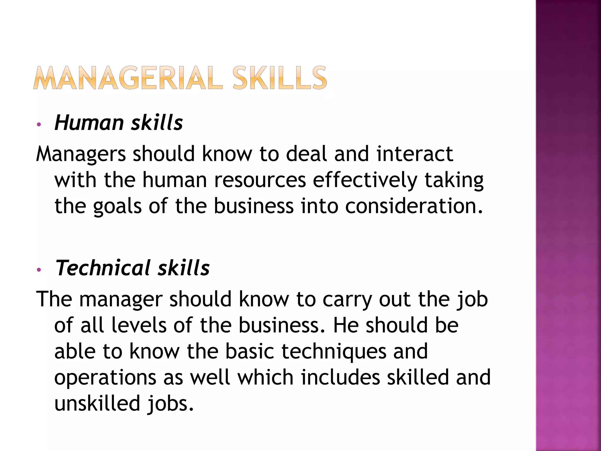 • Human skills
Managers should know to deal and interact
with the human resources effectively taking
the goals of the business into consideration.
• Technical skills
The manager should know to carry out the job
of all levels of the business. He should be
able to know the basic techniques and
operations as well which includes skilled and
unskilled jobs.
 