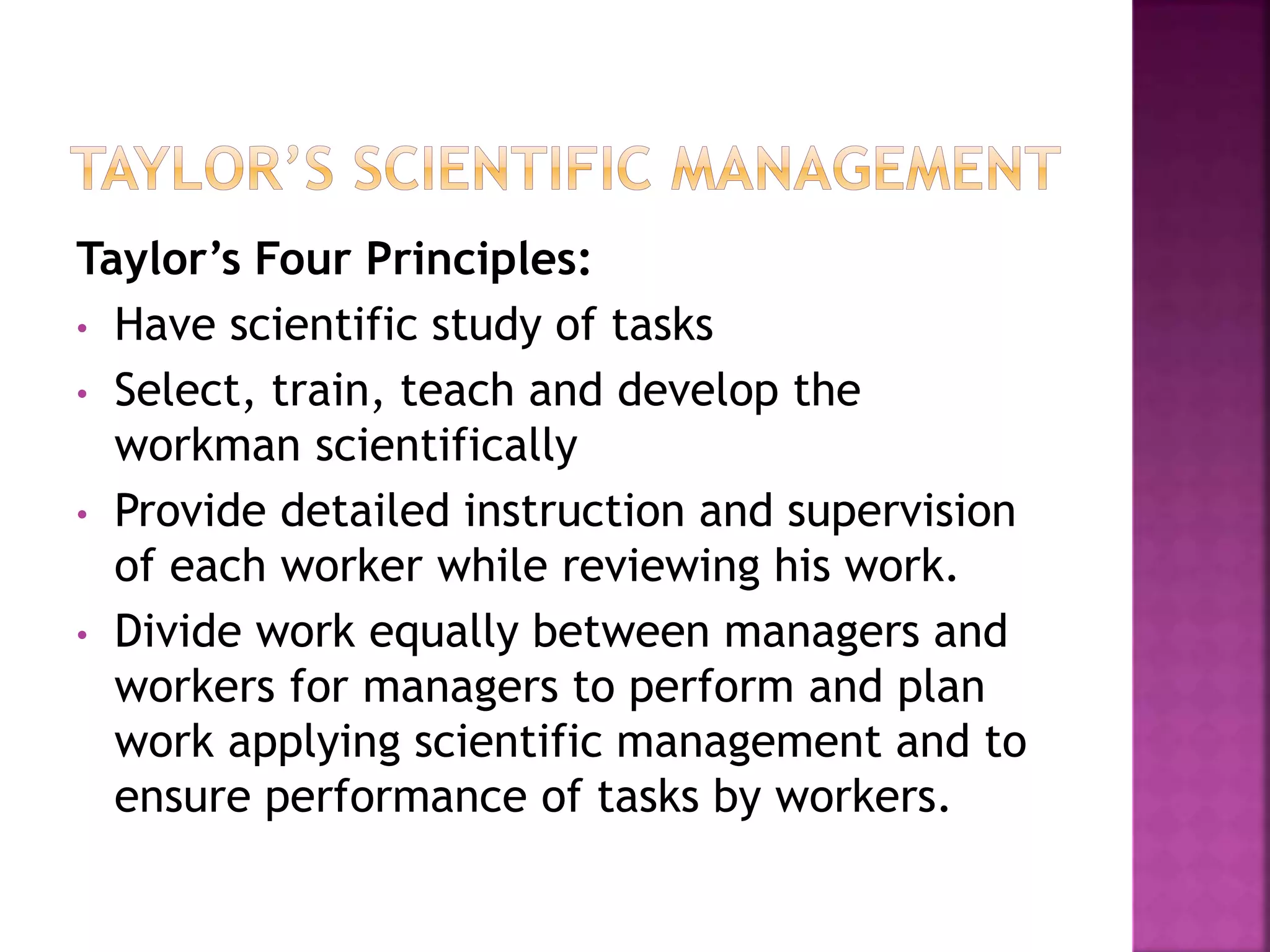 Taylor’s Four Principles:
• Have scientific study of tasks
• Select, train, teach and develop the
workman scientifically
• Provide detailed instruction and supervision
of each worker while reviewing his work.
• Divide work equally between managers and
workers for managers to perform and plan
work applying scientific management and to
ensure performance of tasks by workers.
 